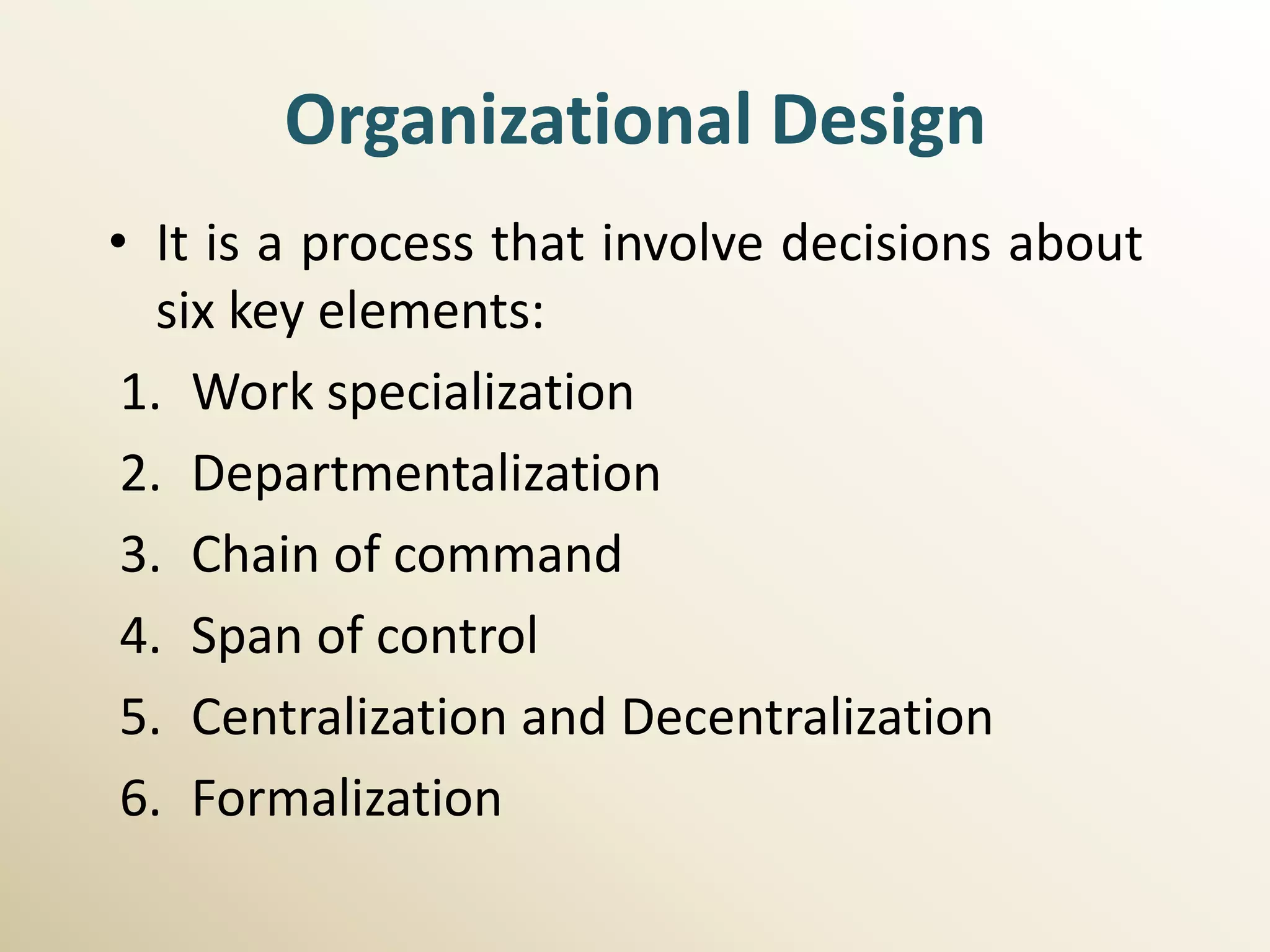 Organizational Design
• It is a process that involve decisions about
   six key elements:
 1. Work specialization
 2. Departmentalization
 3. Chain of command
 4. Span of control
 5. Centralization and Decentralization
 6. Formalization
 
