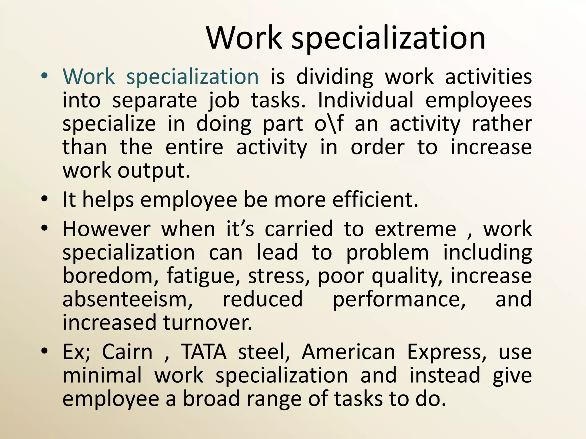Work specialization
• Work specialization is dividing work activities
  into separate job tasks. Individual employees
  specialize in doing part of an activity rather
  than the entire activity in order to increase
  work output.
• It helps employee be more efficient.
• However when it’s carried to extreme , work
  specialization can lead to problem including
  boredom, fatigue, stress, poor quality, increase
  absenteeism, reduced performance, and
  increased turnover.
• Ex; Cairn , TATA steel, American Express, use
  minimal work specialization and instead give
  employee a broad range of tasks to do.
 