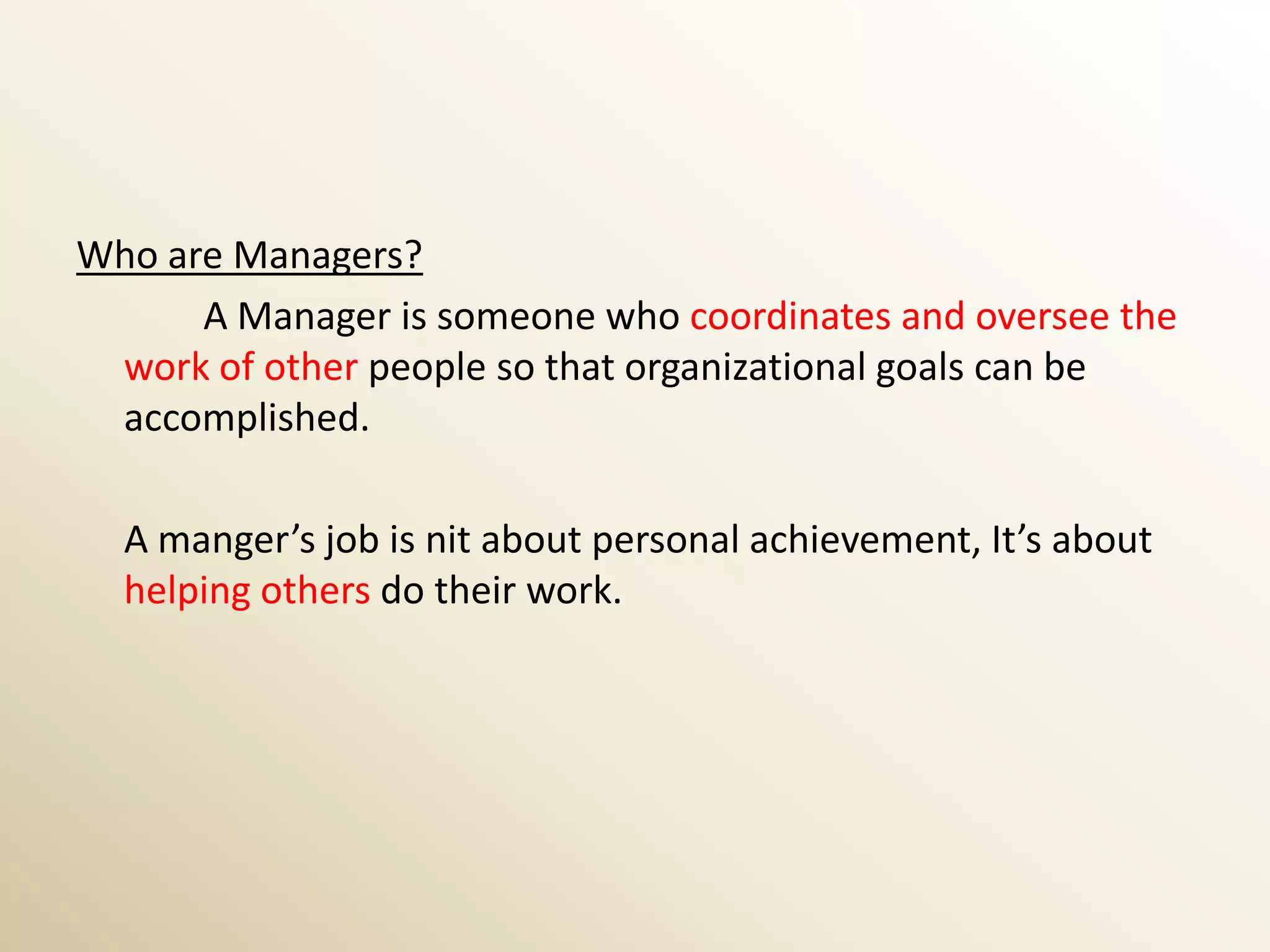 Who are Managers?
      A Manager is someone who coordinates and oversee the
 work of other people so that organizational goals can be
 accomplished.

  A manger’s job is nit about personal achievement, It’s about
  helping others do their work.
 