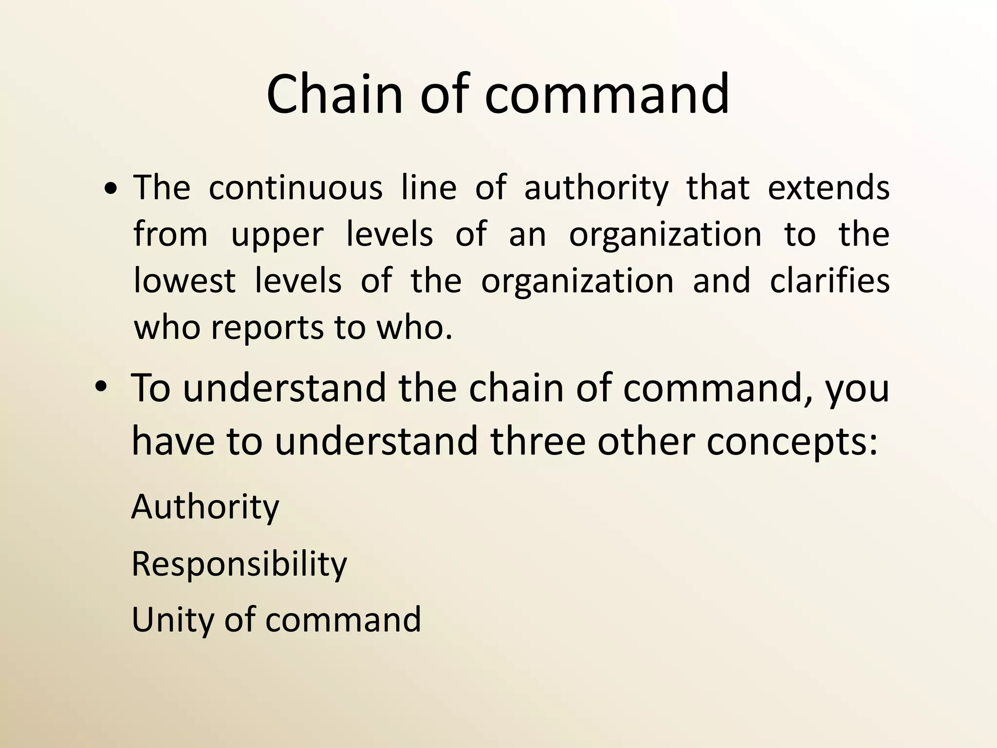 Chain of command
   The continuous line of authority that extends
    from upper levels of an organization to the
    lowest levels of the organization and clarifies
    who reports to who.
• To understand the chain of command, you
  have to understand three other concepts:
    Authority
    Responsibility
    Unity of command
 