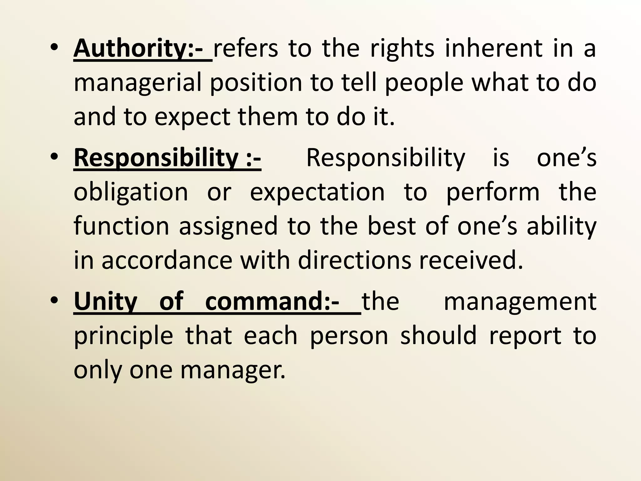 • Authority:- refers to the rights inherent in a
  managerial position to tell people what to do
  and to expect them to do it.
• Responsibility :-    Responsibility is one’s
  obligation or expectation to perform the
  function assigned to the best of one’s ability
  in accordance with directions received.
• Unity of command:- the           management
  principle that each person should report to
  only one manager.
 