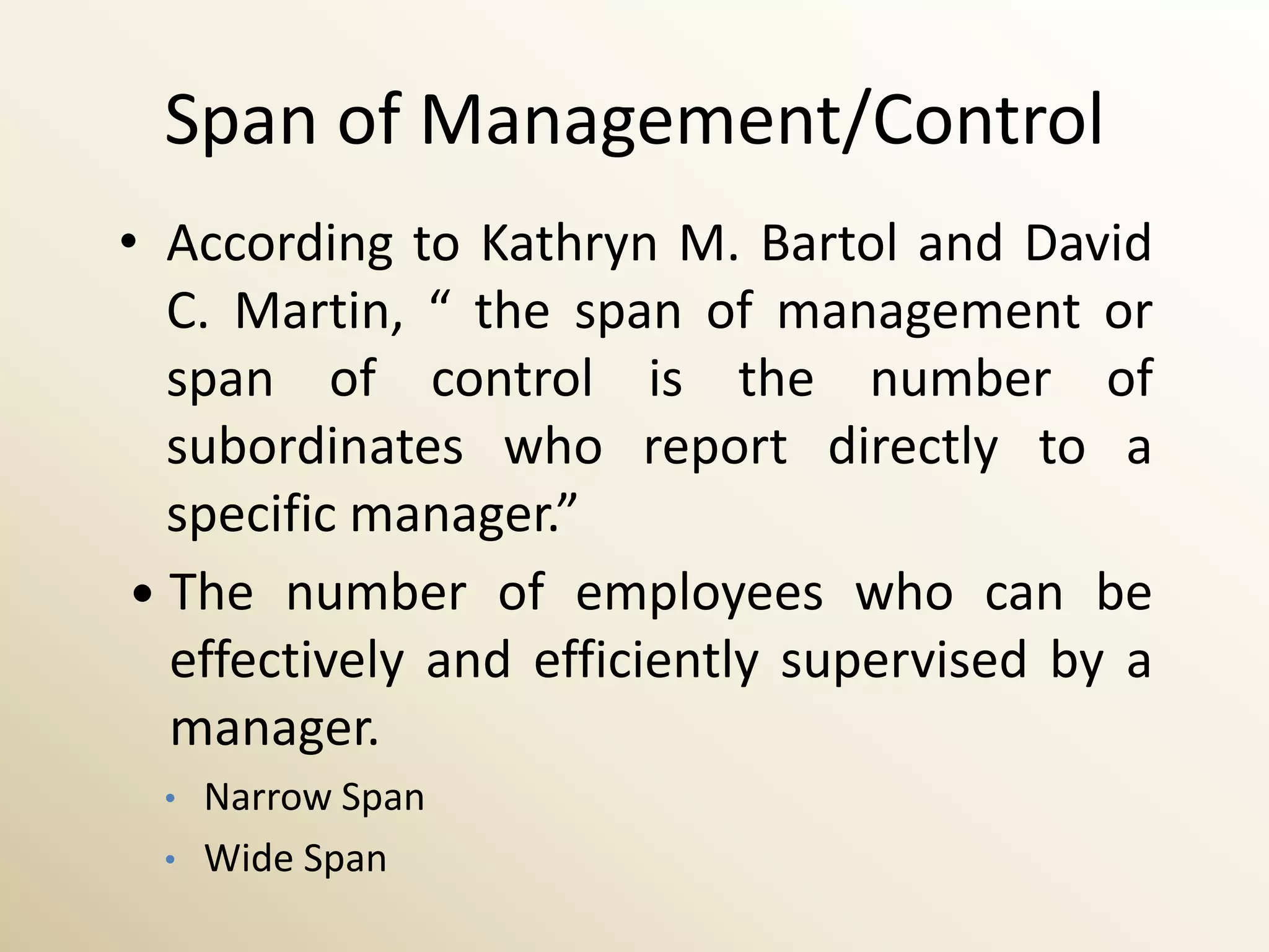 Span of Management/Control
• According to Kathryn M. Bartol and David
   C. Martin, “ the span of management or
   span of control is the number of
   subordinates who report directly to a
   specific manager.”
  The number of employees who can be
   effectively and efficiently supervised by a
   manager.
  •   Narrow Span
  •   Wide Span
 