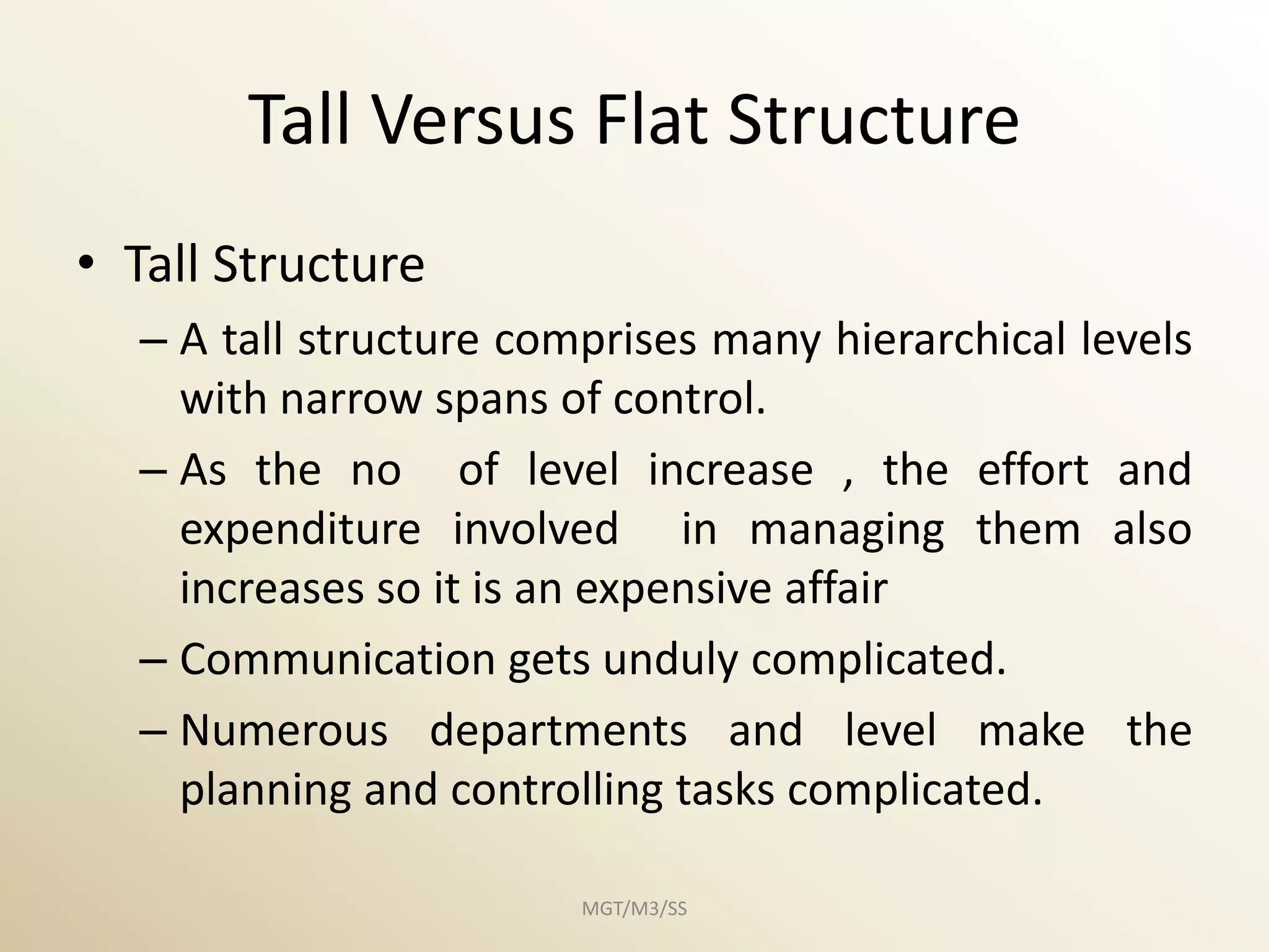 Tall Versus Flat Structure
• Tall Structure
  – A tall structure comprises many hierarchical levels
    with narrow spans of control.
  – As the no of level increase , the effort and
    expenditure involved in managing them also
    increases so it is an expensive affair
  – Communication gets unduly complicated.
  – Numerous departments and level make the
    planning and controlling tasks complicated.

                        MGT/M3/SS
 