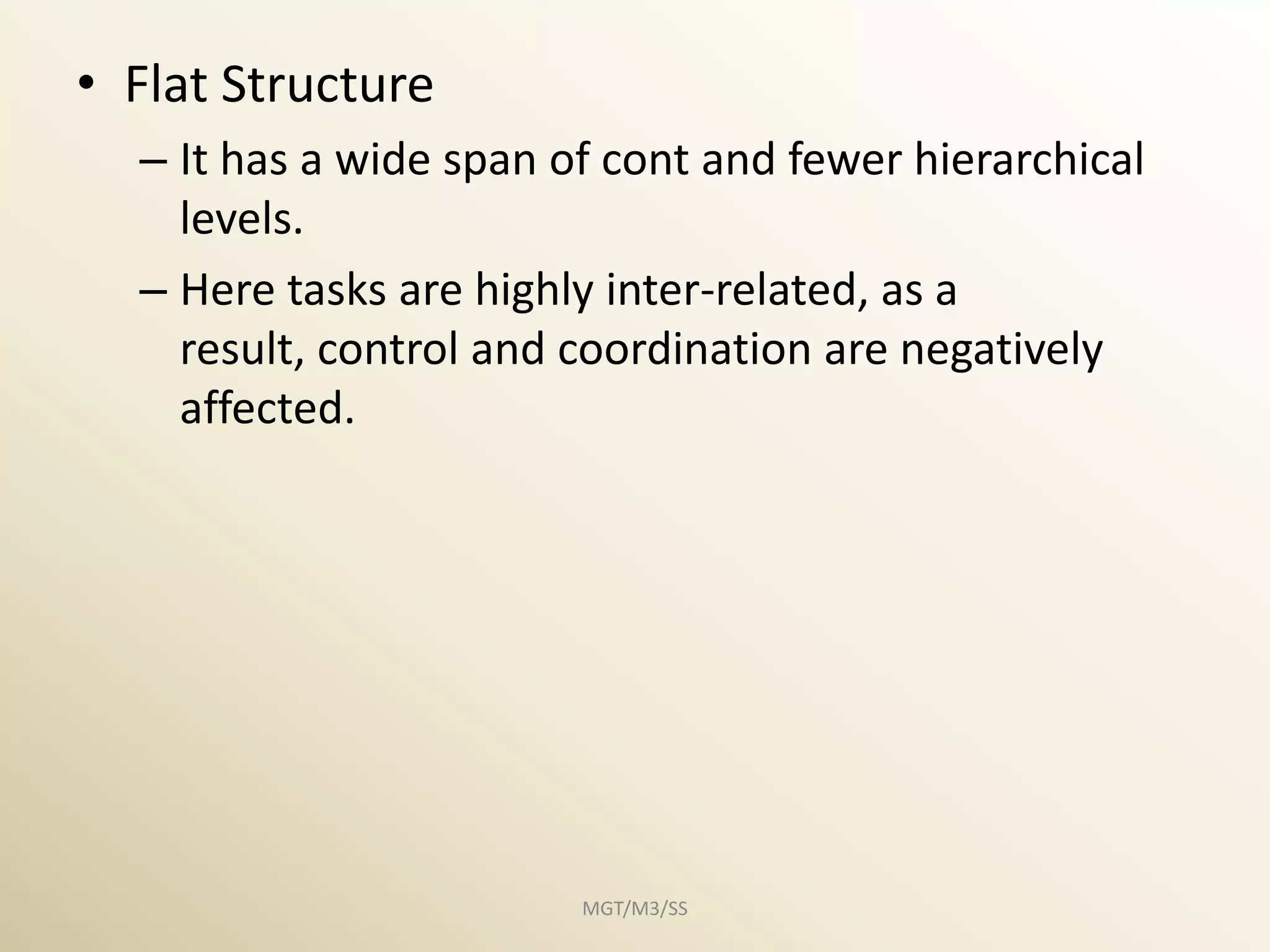 • Flat Structure
  – It has a wide span of cont and fewer hierarchical
    levels.
  – Here tasks are highly inter-related, as a
    result, control and coordination are negatively
    affected.




                        MGT/M3/SS
 