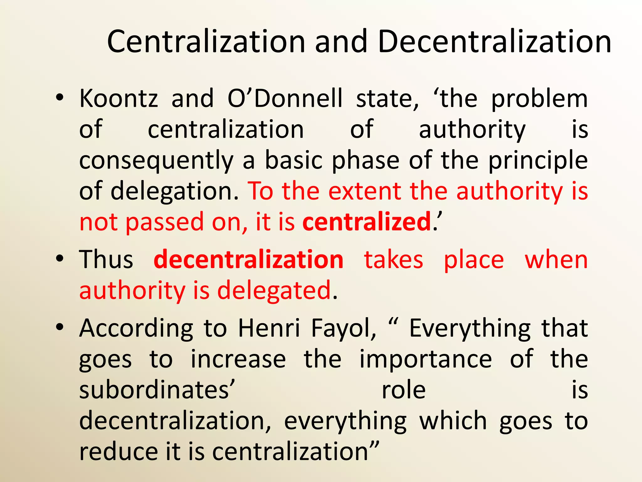 Centralization and Decentralization
• Koontz and O’Donnell state, ‘the problem
  of    centralization      of    authority  is
  consequently a basic phase of the principle
  of delegation. To the extent the authority is
  not passed on, it is centralized.’
• Thus decentralization takes place when
  authority is delegated.
• According to Henri Fayol, “ Everything that
  goes to increase the importance of the
  subordinates’                role          is
  decentralization, everything which goes to
  reduce it is centralization”
 
