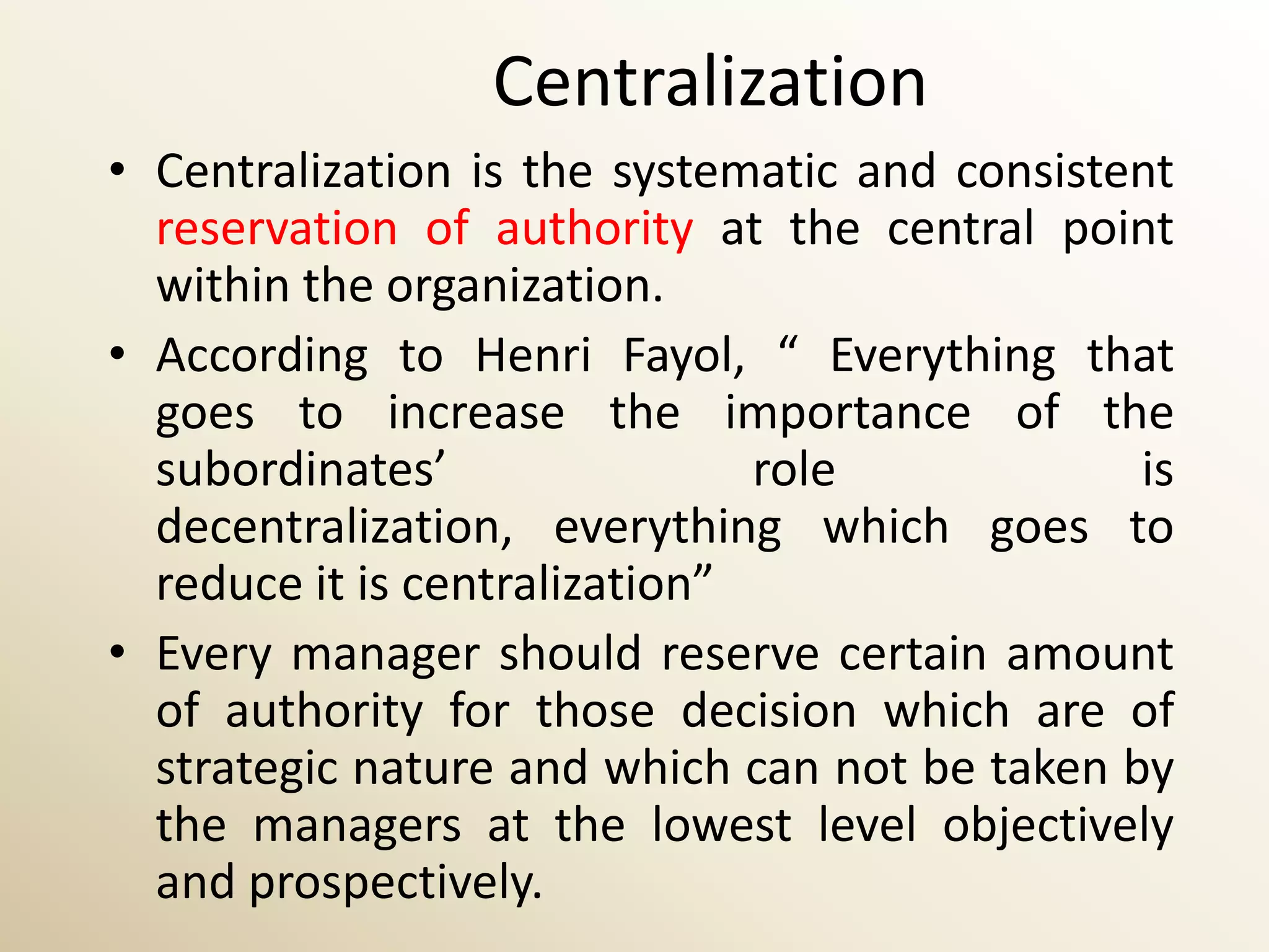 Centralization
• Centralization is the systematic and consistent
  reservation of authority at the central point
  within the organization.
• According to Henri Fayol, “ Everything that
  goes to increase the importance of the
  subordinates’                role            is
  decentralization, everything which goes to
  reduce it is centralization”
• Every manager should reserve certain amount
  of authority for those decision which are of
  strategic nature and which can not be taken by
  the managers at the lowest level objectively
  and prospectively.
 