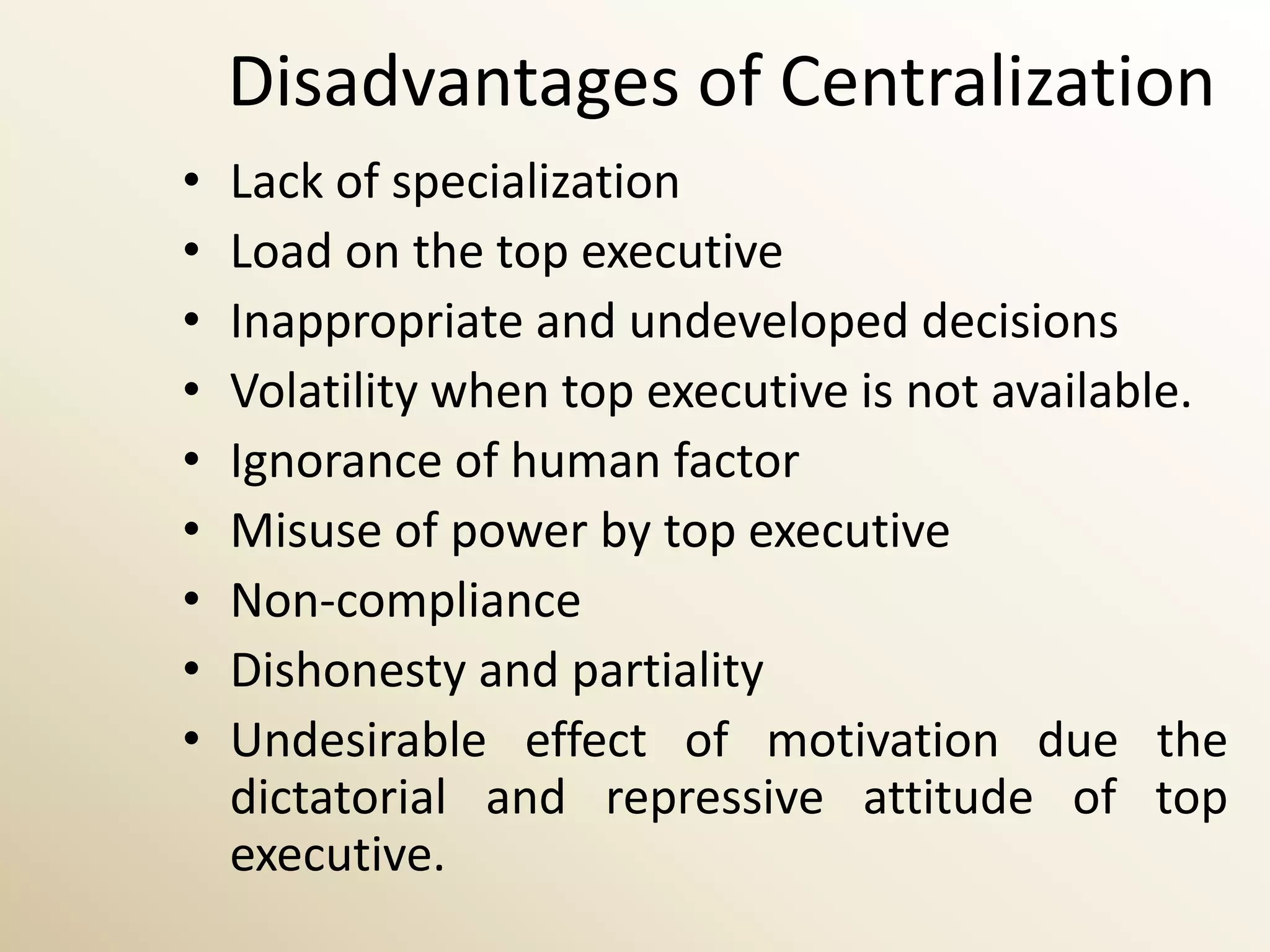 Disadvantages of Centralization
•   Lack of specialization
•   Load on the top executive
•   Inappropriate and undeveloped decisions
•   Volatility when top executive is not available.
•   Ignorance of human factor
•   Misuse of power by top executive
•   Non-compliance
•   Dishonesty and partiality
•   Undesirable effect of motivation due the
    dictatorial and repressive attitude of top
    executive.
 
