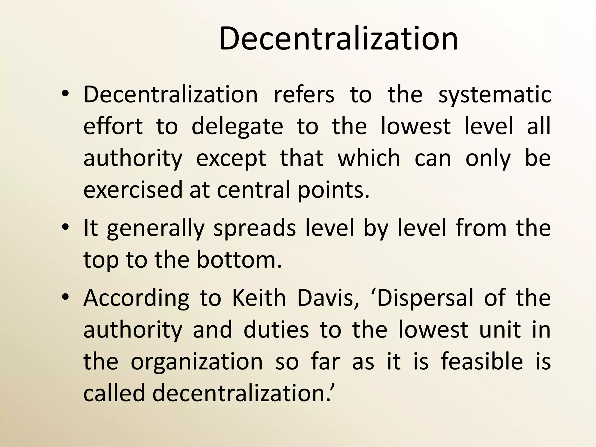 Decentralization
• Decentralization refers to the systematic
  effort to delegate to the lowest level all
  authority except that which can only be
  exercised at central points.
• It generally spreads level by level from the
  top to the bottom.
• According to Keith Davis, ‘Dispersal of the
  authority and duties to the lowest unit in
  the organization so far as it is feasible is
  called decentralization.’
 