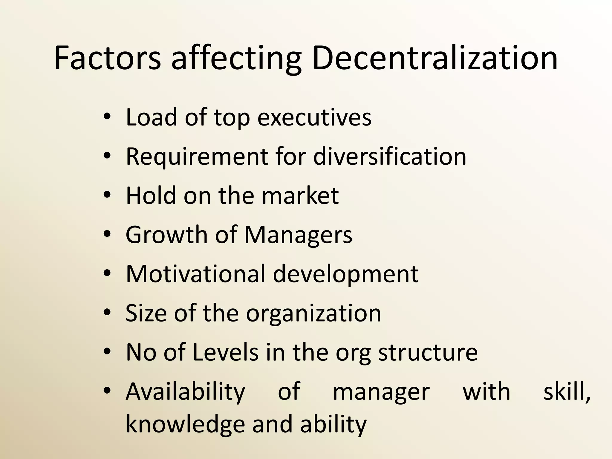 Factors affecting Decentralization
   •   Load of top executives
   •   Requirement for diversification
   •   Hold on the market
   •   Growth of Managers
   •   Motivational development
   •   Size of the organization
   •   No of Levels in the org structure
   •   Availability of manager with        skill,
       knowledge and ability
 