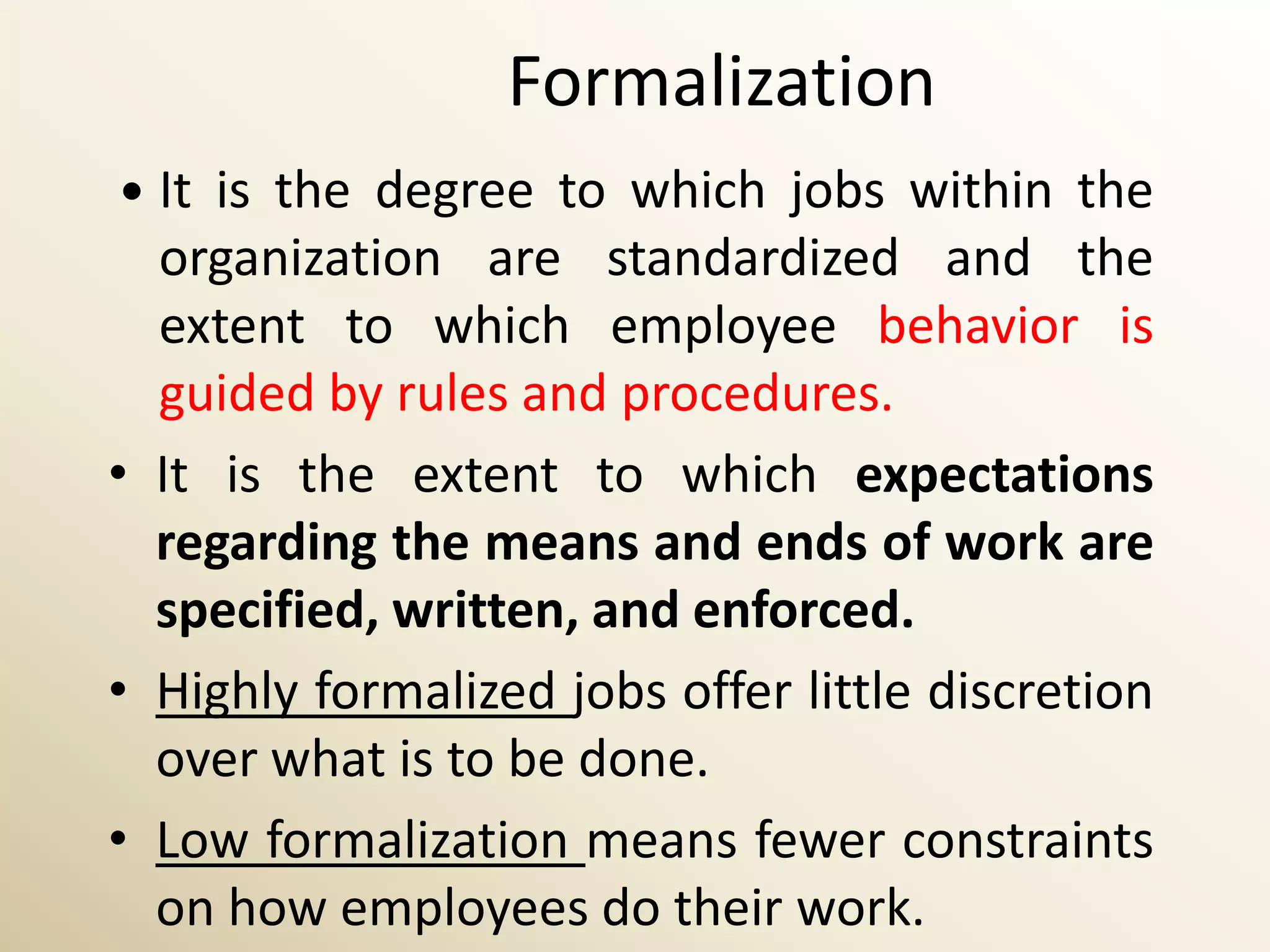 Formalization
 It is the degree to which jobs within the
  organization are standardized and the
  extent to which employee behavior is
  guided by rules and procedures.
• It is the extent to which expectations
  regarding the means and ends of work are
  specified, written, and enforced.
• Highly formalized jobs offer little discretion
  over what is to be done.
• Low formalization means fewer constraints
  on how employees do their work.
 