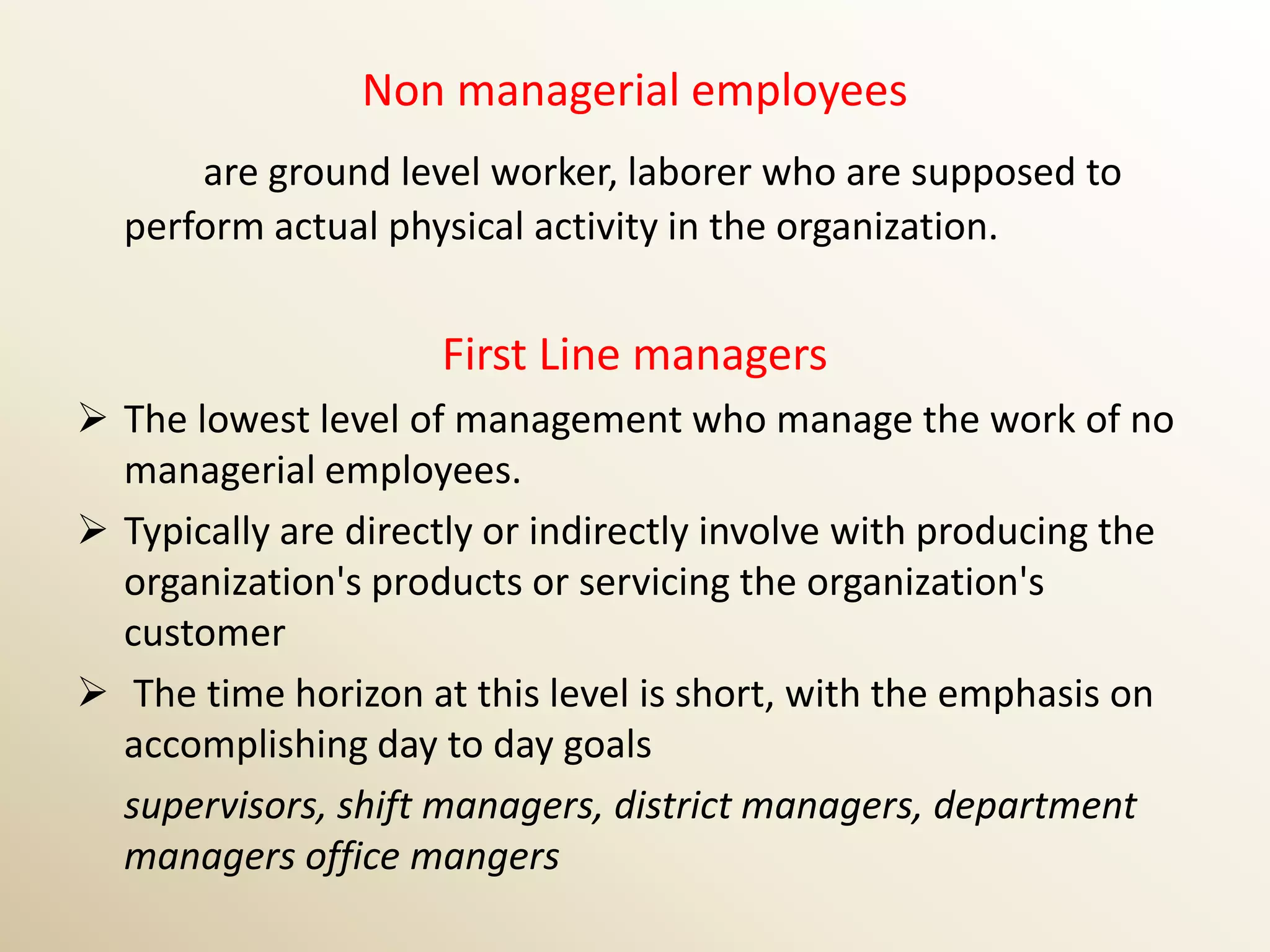 Non managerial employees
      are ground level worker, laborer who are supposed to
  perform actual physical activity in the organization.


                     First Line managers
 The lowest level of management who manage the work of no
  managerial employees.
 Typically are directly or indirectly involve with producing the
  organization's products or servicing the organization's
  customer
 The time horizon at this level is short, with the emphasis on
  accomplishing day to day goals
  supervisors, shift managers, district managers, department
  managers office mangers
 