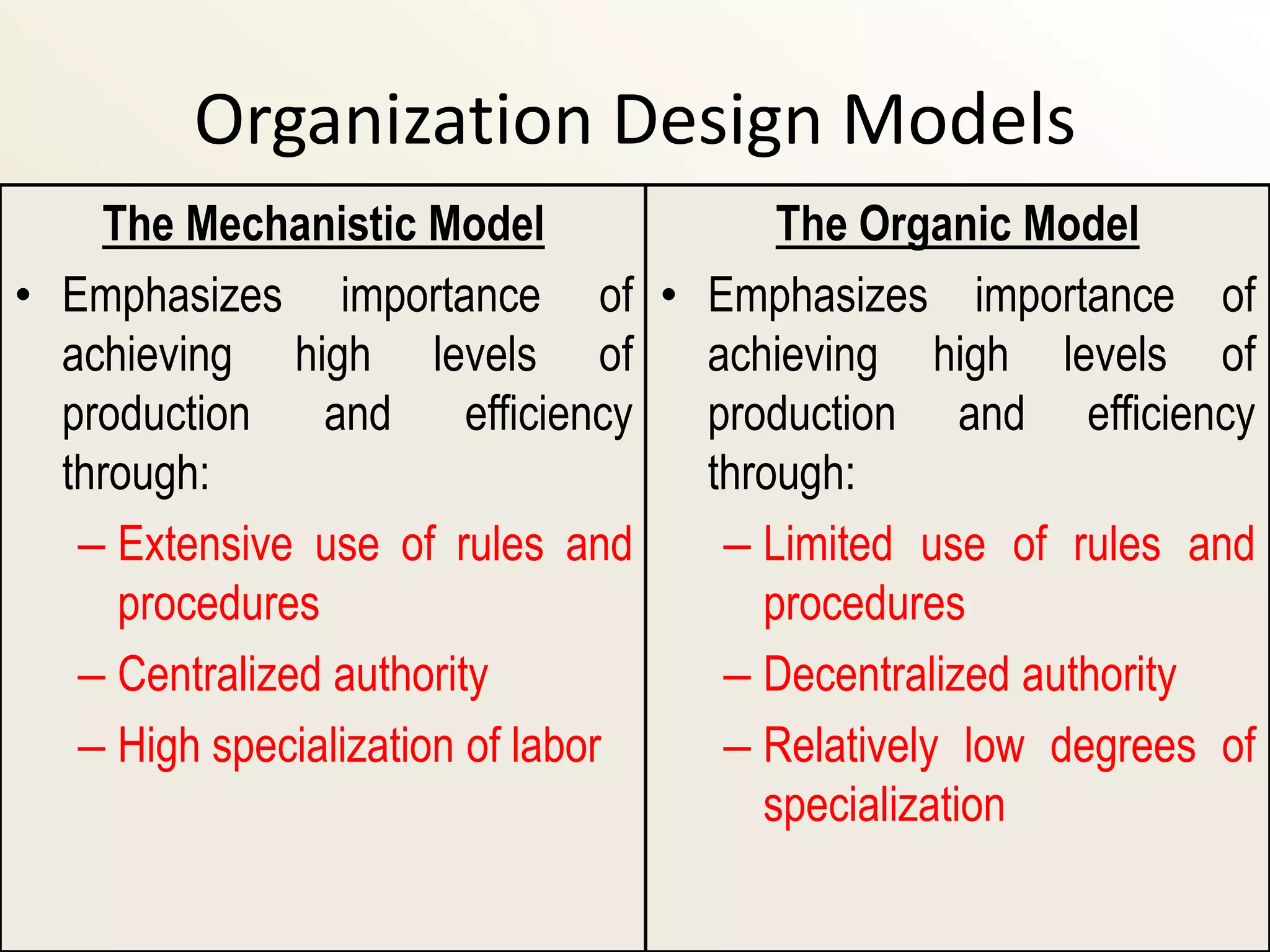 Organization Design Models
    The Mechanistic Model             The Organic Model
• Emphasizes importance of • Emphasizes importance of
  achieving high levels of        achieving high levels of
  production and efficiency       production and efficiency
  through:                        through:
   – Extensive use of rules and    – Limited use of rules and
     procedures                      procedures
   – Centralized authority         – Decentralized authority
   – High specialization of labor  – Relatively low degrees of
                                     specialization
 