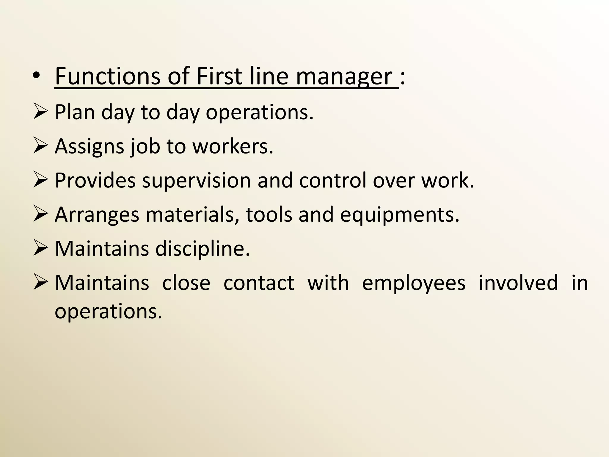 • Functions of First line manager :
 Plan day to day operations.
 Assigns job to workers.
 Provides supervision and control over work.
 Arranges materials, tools and equipments.
 Maintains discipline.
 Maintains close contact with employees involved in
  operations.
 