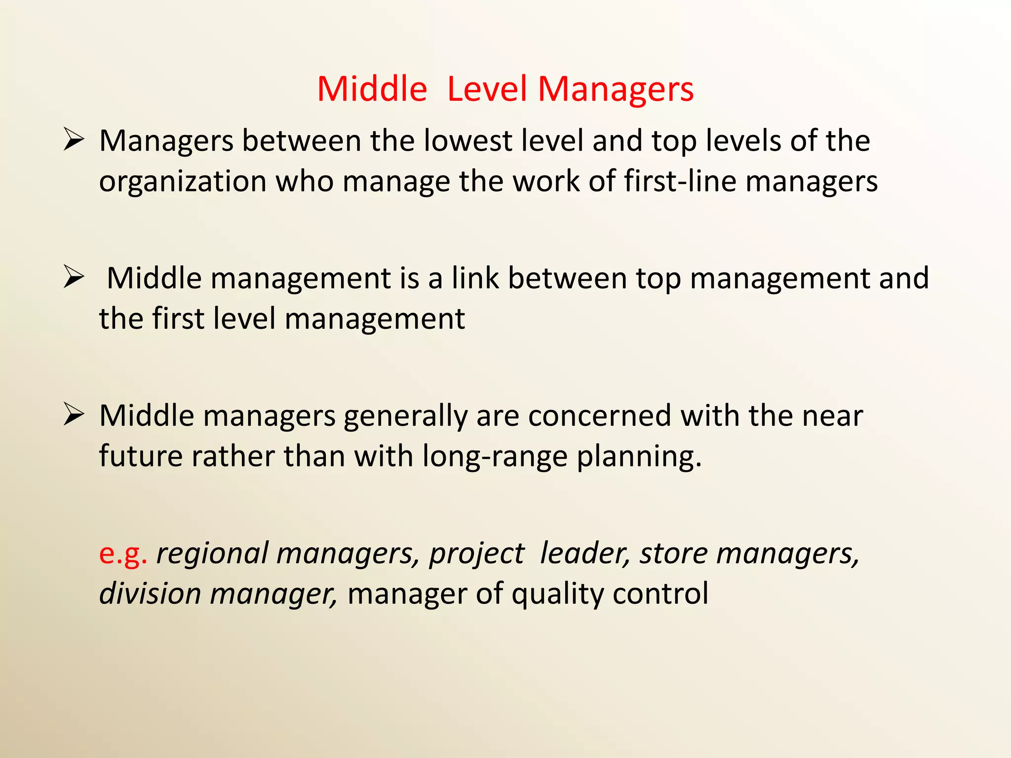 Middle Level Managers
 Managers between the lowest level and top levels of the
  organization who manage the work of first-line managers

 Middle management is a link between top management and
  the first level management

 Middle managers generally are concerned with the near
  future rather than with long-range planning.

  e.g. regional managers, project leader, store managers,
  division manager, manager of quality control
 