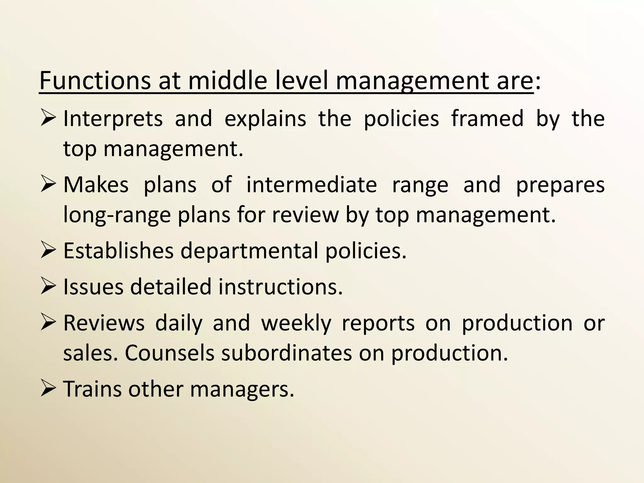 Functions at middle level management are:
 Interprets and explains the policies framed by the
  top management.
 Makes plans of intermediate range and prepares
  long-range plans for review by top management.
 Establishes departmental policies.
 Issues detailed instructions.
 Reviews daily and weekly reports on production or
  sales. Counsels subordinates on production.
 Trains other managers.
 