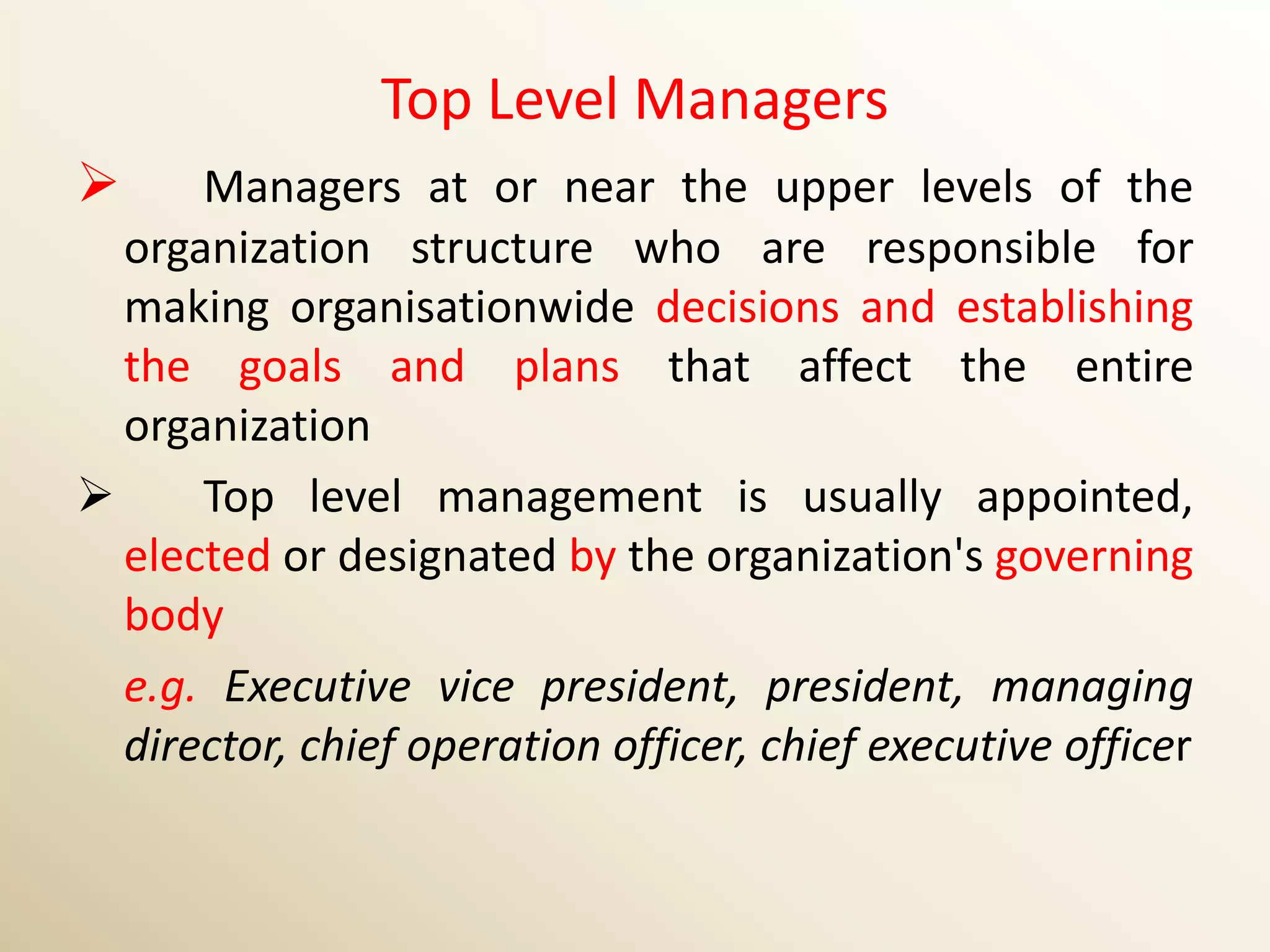Top Level Managers
     Managers at or near the upper levels of the
  organization structure who are responsible for
  making organisationwide decisions and establishing
  the goals and plans that affect the entire
  organization
     Top level management is usually appointed,
  elected or designated by the organization's governing
  body
  e.g. Executive vice president, president, managing
  director, chief operation officer, chief executive officer
 