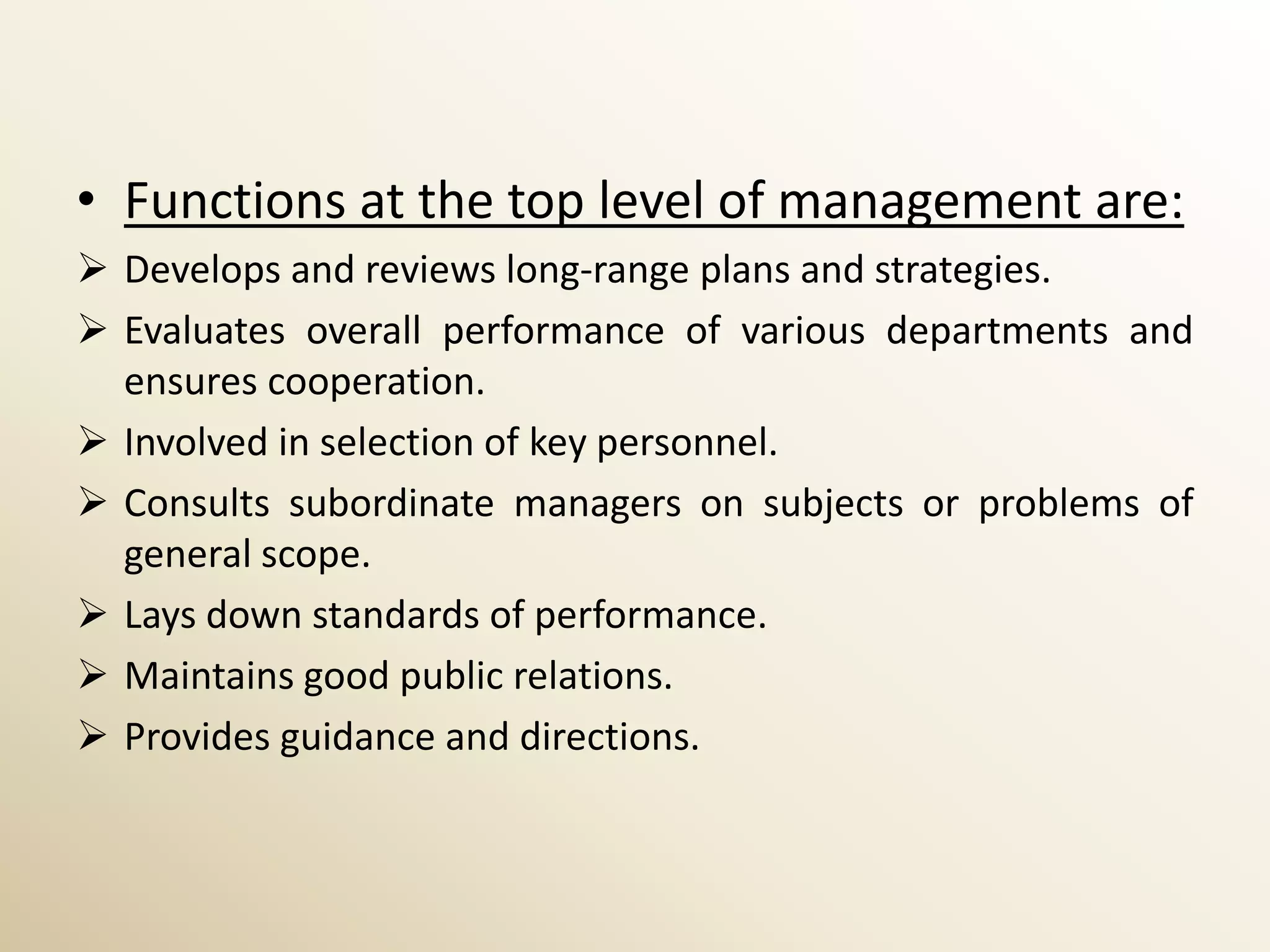 • Functions at the top level of management are:
 Develops and reviews long-range plans and strategies.
 Evaluates overall performance of various departments and
  ensures cooperation.
 Involved in selection of key personnel.
 Consults subordinate managers on subjects or problems of
  general scope.
 Lays down standards of performance.
 Maintains good public relations.
 Provides guidance and directions.
 