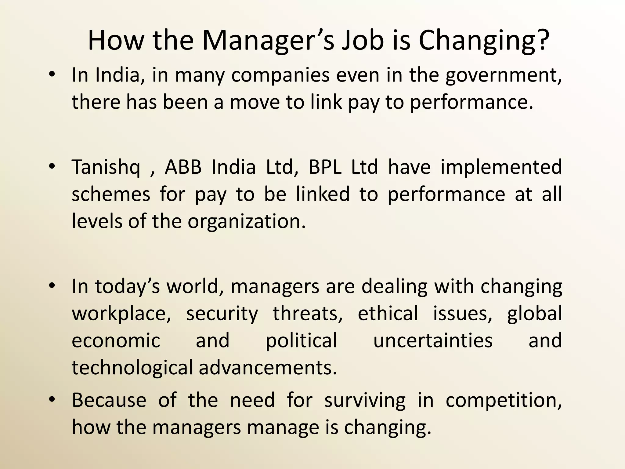 How the Manager’s Job is Changing?
• In India, in many companies even in the government,
  there has been a move to link pay to performance.

• Tanishq , ABB India Ltd, BPL Ltd have implemented
  schemes for pay to be linked to performance at all
  levels of the organization.

• In today’s world, managers are dealing with changing
  workplace, security threats, ethical issues, global
  economic     and     political  uncertainties   and
  technological advancements.
• Because of the need for surviving in competition,
  how the managers manage is changing.
 