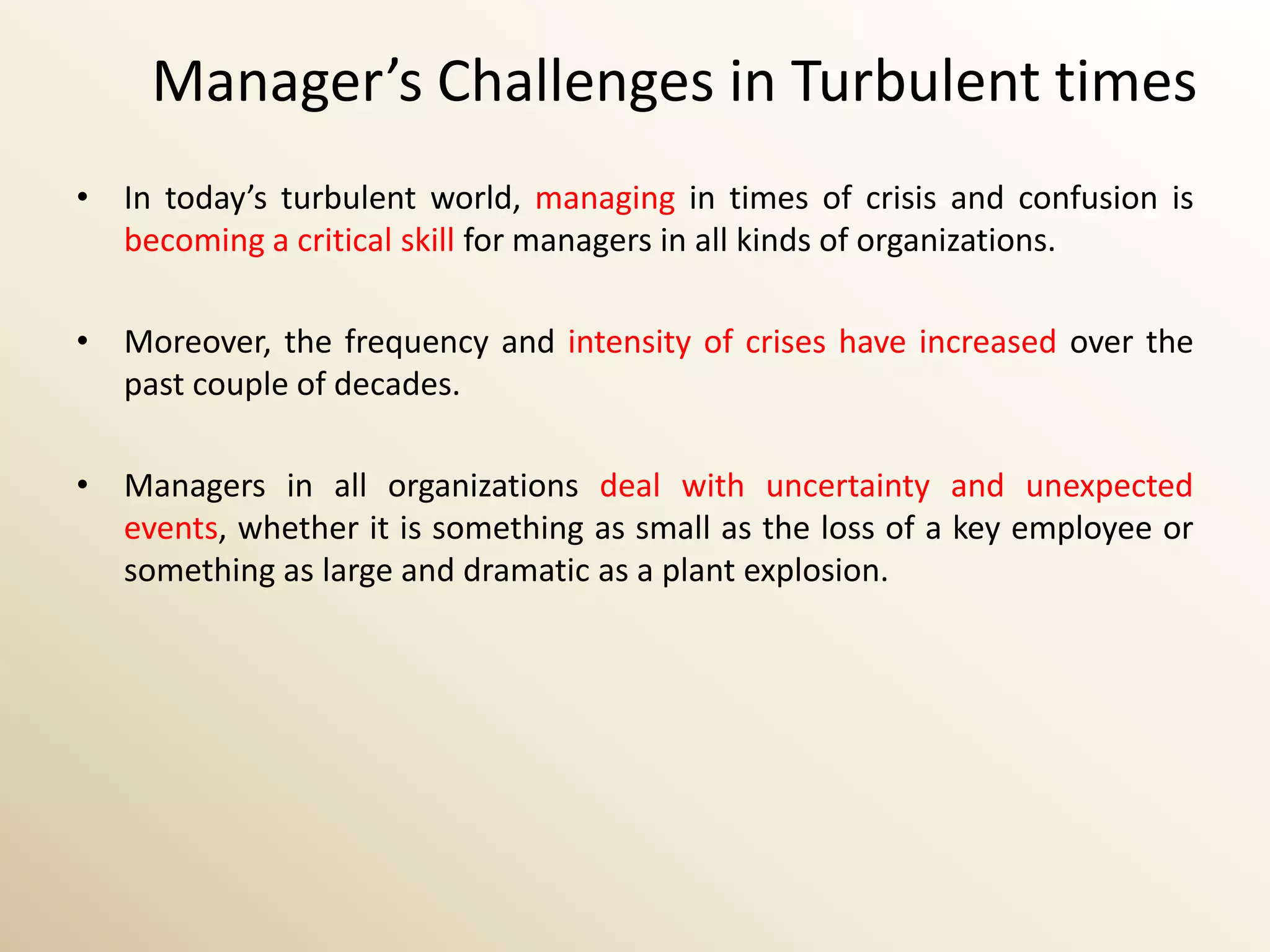 Manager’s Challenges in Turbulent times
• In today’s turbulent world, managing in times of crisis and confusion is
  becoming a critical skill for managers in all kinds of organizations.

• Moreover, the frequency and intensity of crises have increased over the
  past couple of decades.

• Managers in all organizations deal with uncertainty and unexpected
  events, whether it is something as small as the loss of a key employee or
  something as large and dramatic as a plant explosion.
 