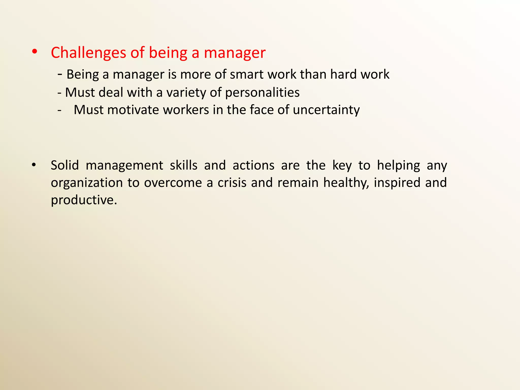 • Challenges of being a manager
    - Being a manager is more of smart work than hard work
    - Must deal with a variety of personalities
    - Must motivate workers in the face of uncertainty


• Solid management skills and actions are the key to helping any
  organization to overcome a crisis and remain healthy, inspired and
  productive.
 