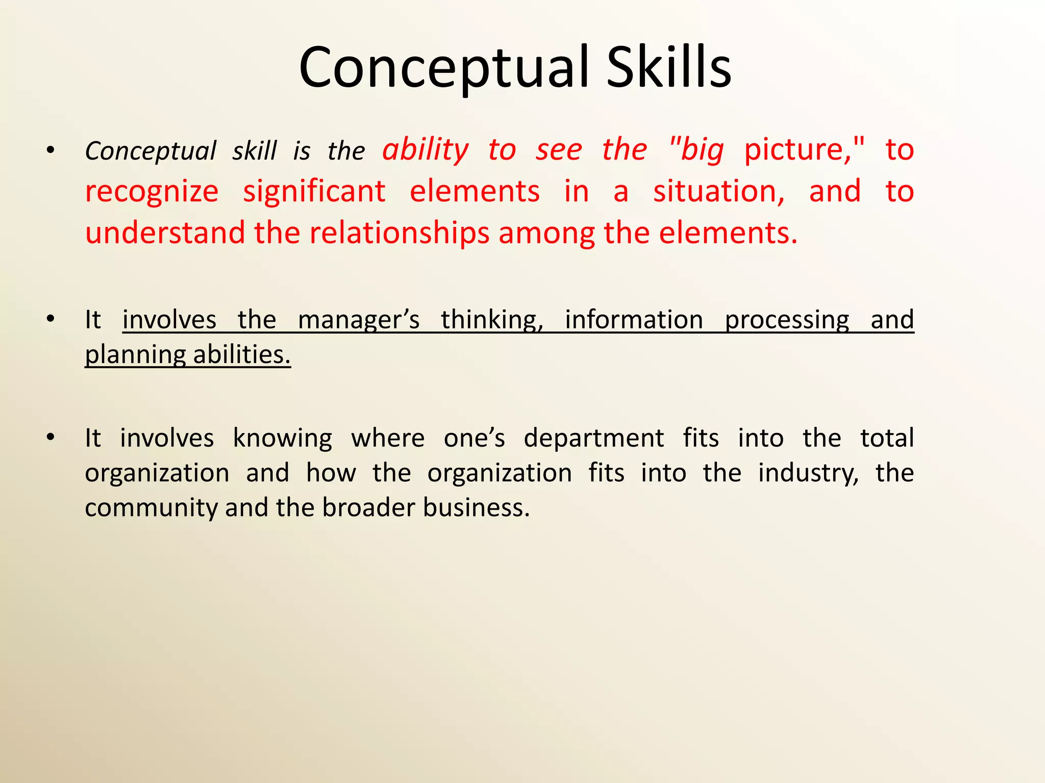 Conceptual Skills
• Conceptual skill is the ability to see the "big picture," to
   recognize significant elements in a situation, and to
   understand the relationships among the elements.

• It involves the manager’s thinking, information processing and
  planning abilities.

• It involves knowing where one’s department fits into the total
  organization and how the organization fits into the industry, the
  community and the broader business.
 