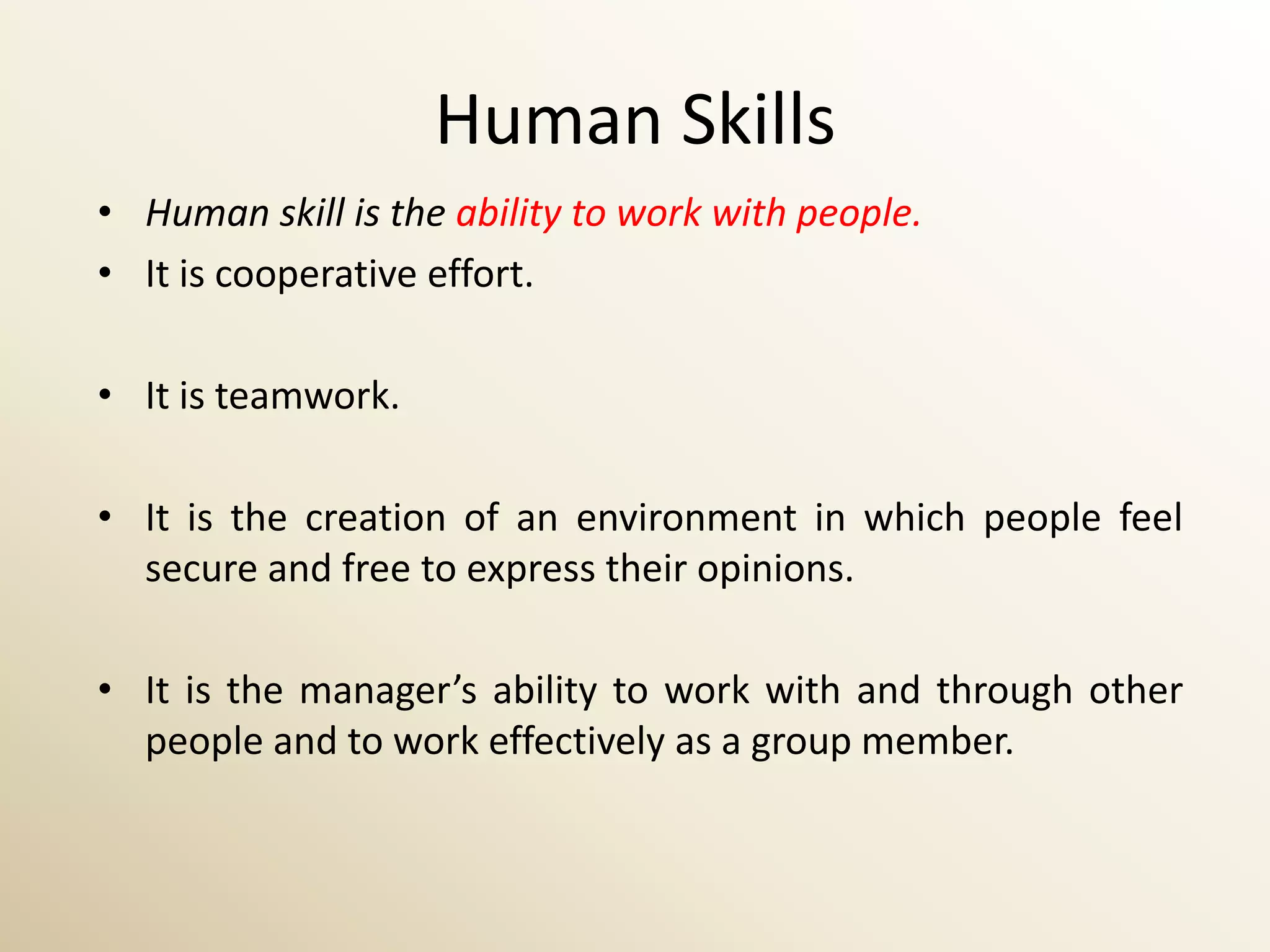 Human Skills
• Human skill is the ability to work with people.
• It is cooperative effort.

• It is teamwork.

• It is the creation of an environment in which people feel
  secure and free to express their opinions.

• It is the manager’s ability to work with and through other
  people and to work effectively as a group member.
 