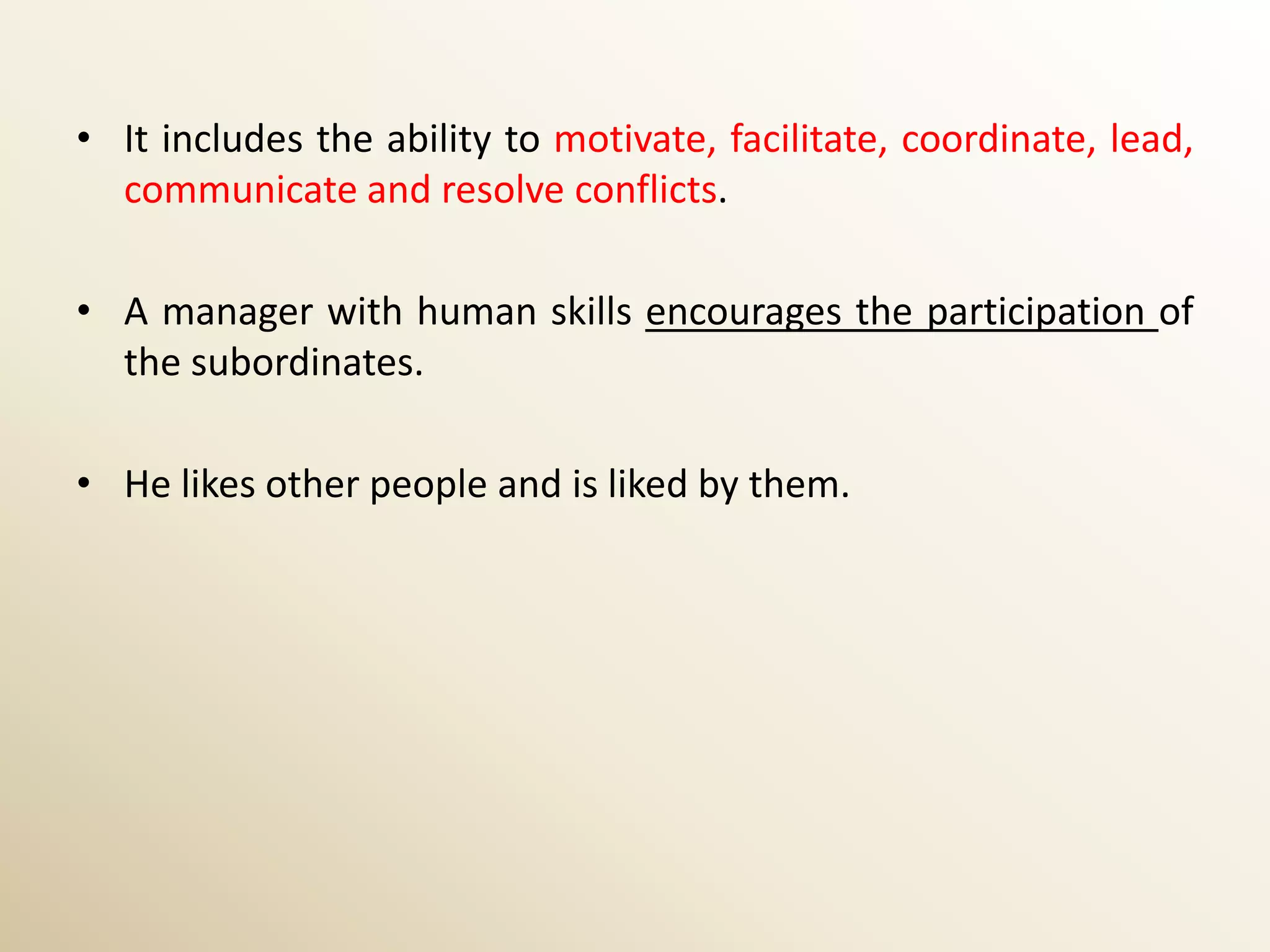 • It includes the ability to motivate, facilitate, coordinate, lead,
  communicate and resolve conflicts.

• A manager with human skills encourages the participation of
  the subordinates.

• He likes other people and is liked by them.
 