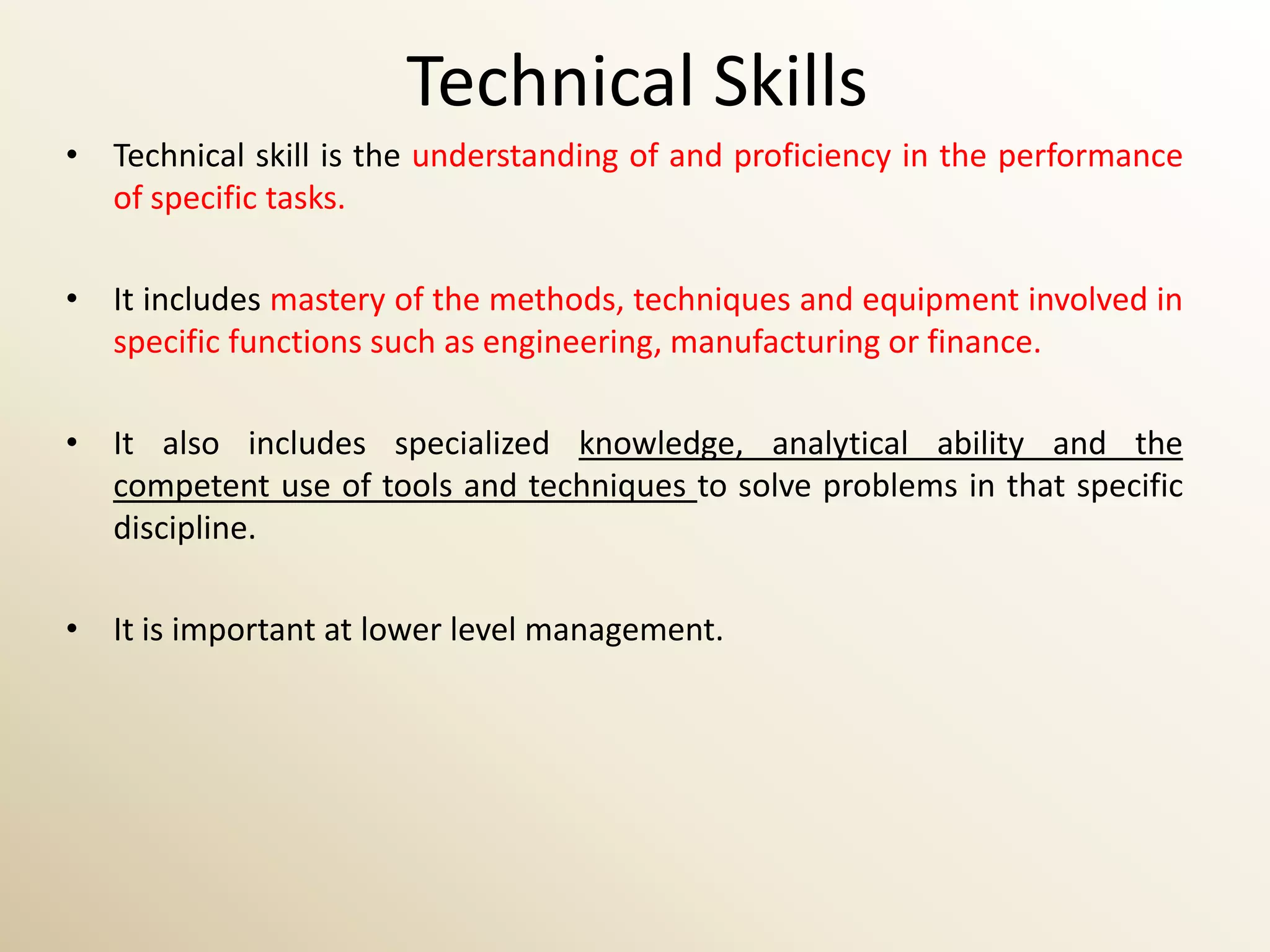 Technical Skills
• Technical skill is the understanding of and proficiency in the performance
  of specific tasks.

• It includes mastery of the methods, techniques and equipment involved in
  specific functions such as engineering, manufacturing or finance.

• It also includes specialized knowledge, analytical ability and the
  competent use of tools and techniques to solve problems in that specific
  discipline.

• It is important at lower level management.
 