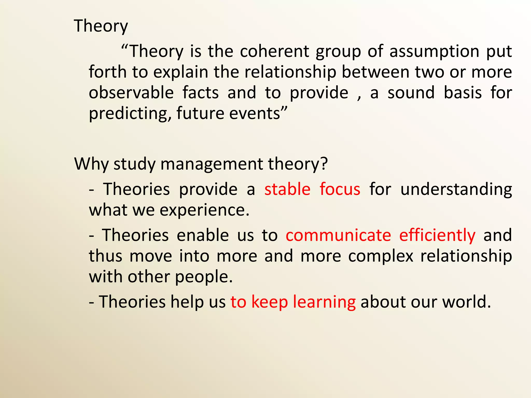 Theory
      “Theory is the coherent group of assumption put
  forth to explain the relationship between two or more
  observable facts and to provide , a sound basis for
  predicting, future events”

Why study management theory?
 - Theories provide a stable focus for understanding
 what we experience.
 - Theories enable us to communicate efficiently and
 thus move into more and more complex relationship
 with other people.
 - Theories help us to keep learning about our world.
 