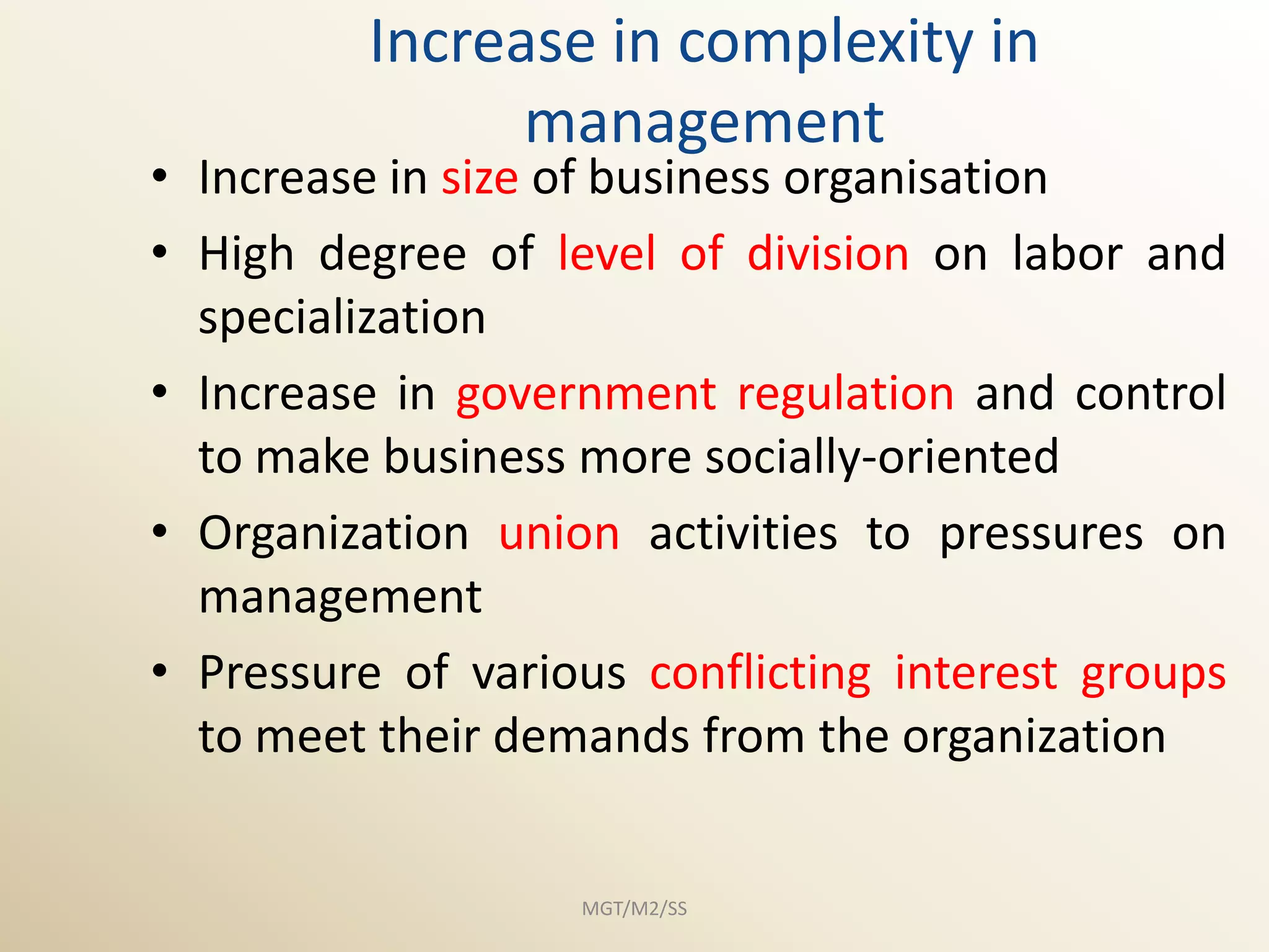 Increase in complexity in
               management
• Increase in size of business organisation
• High degree of level of division on labor and
  specialization
• Increase in government regulation and control
  to make business more socially-oriented
• Organization union activities to pressures on
  management
• Pressure of various conflicting interest groups
  to meet their demands from the organization


                   MGT/M2/SS
 