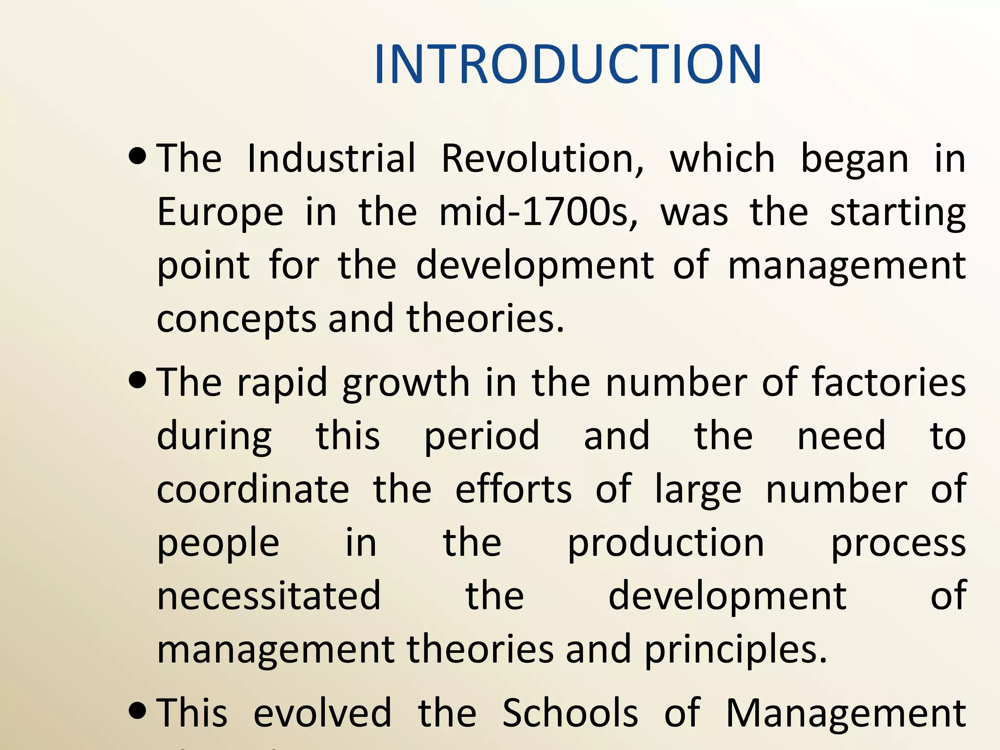INTRODUCTION
 The Industrial Revolution, which began in
  Europe in the mid-1700s, was the starting
  point for the development of management
  concepts and theories.
 The rapid growth in the number of factories
  during this period and the need to
  coordinate the efforts of large number of
  people in the production process
  necessitated    the     development      of
  management theories and principles.
 This evolved the Schools of Management
 