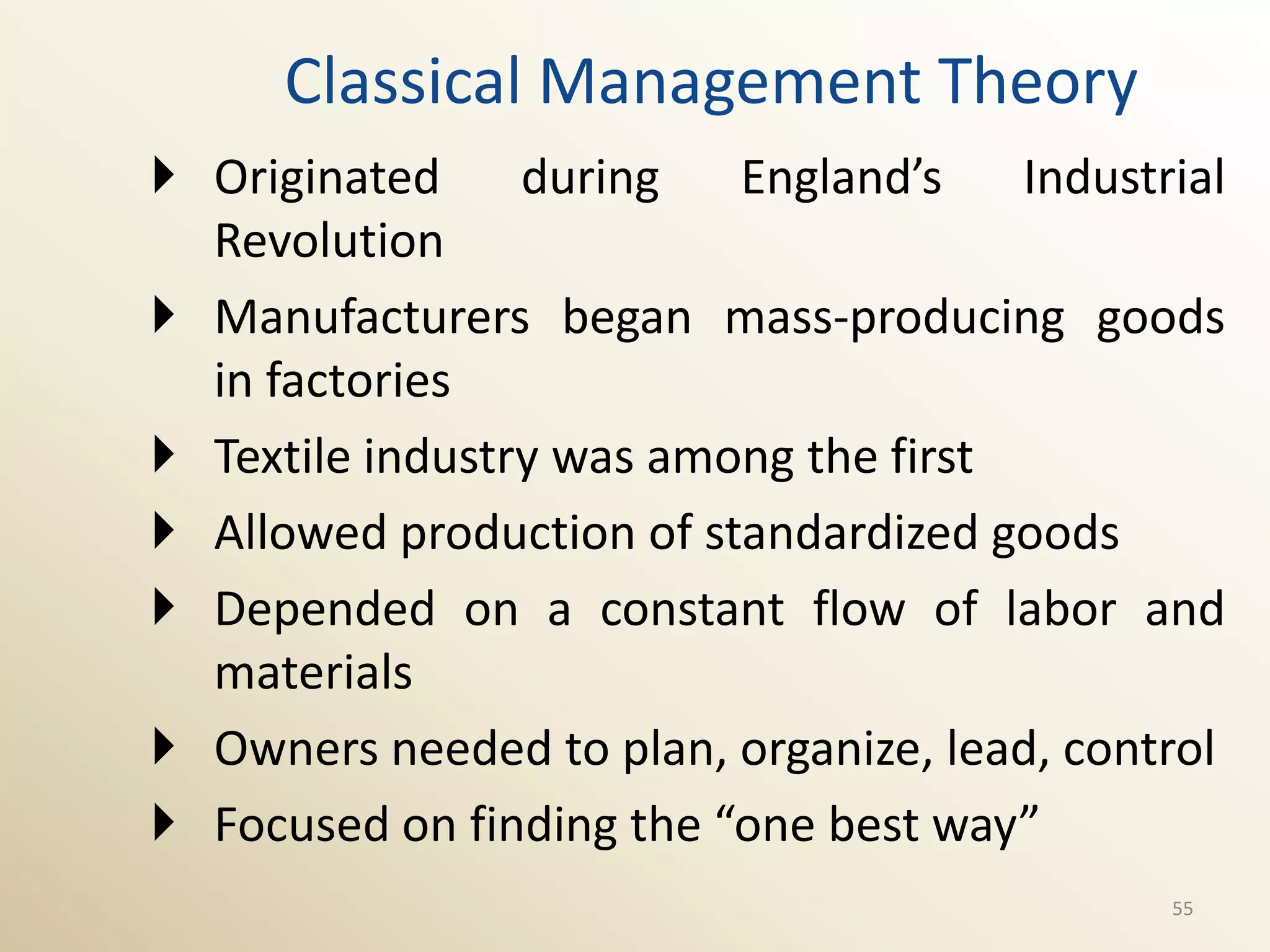 Classical Management Theory
 Originated     during   England’s    Industrial
  Revolution
 Manufacturers began mass-producing goods
  in factories
 Textile industry was among the first
 Allowed production of standardized goods
 Depended on a constant flow of labor and
  materials
 Owners needed to plan, organize, lead, control
 Focused on finding the “one best way”
                                              55
 