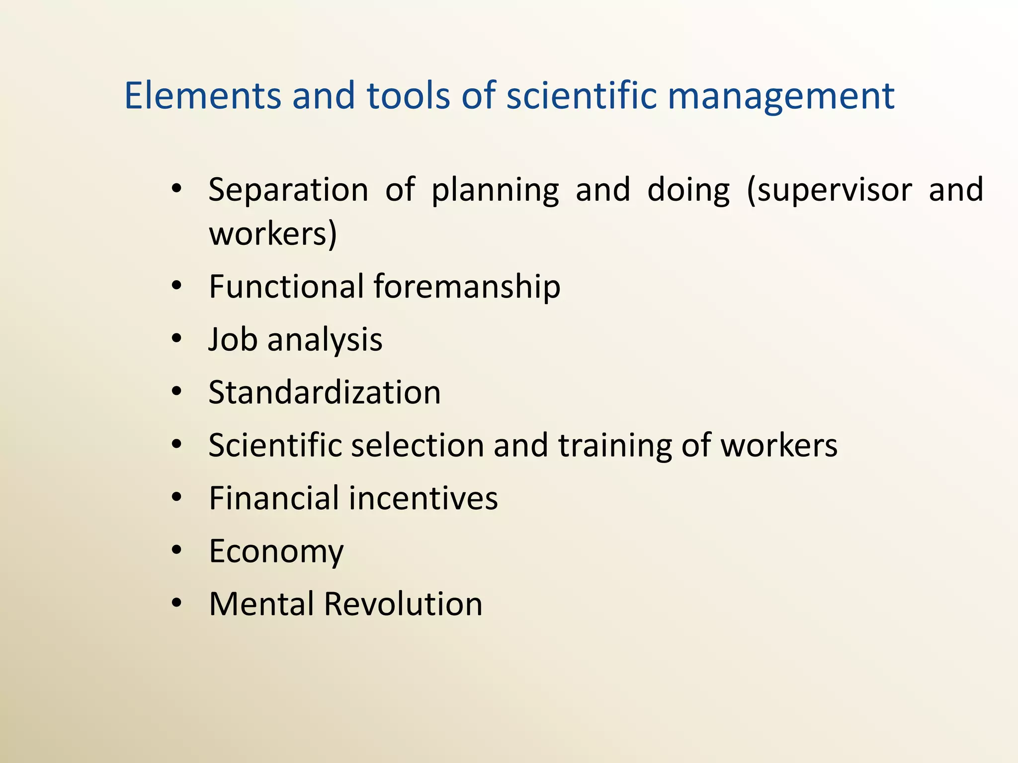 Elements and tools of scientific management

  • Separation of planning and doing (supervisor and
    workers)
  • Functional foremanship
  • Job analysis
  • Standardization
  • Scientific selection and training of workers
  • Financial incentives
  • Economy
  • Mental Revolution
 