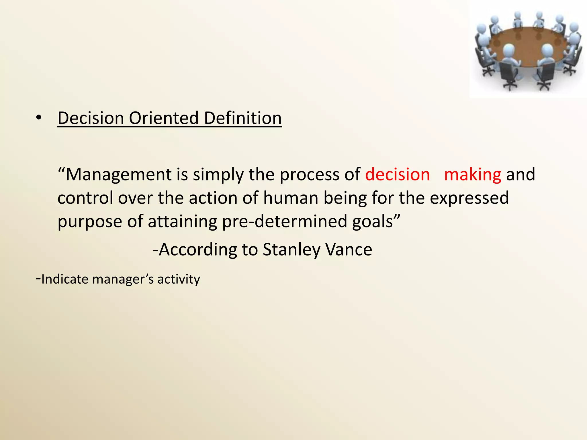 • Decision Oriented Definition

   “Management is simply the process of decision making and
   control over the action of human being for the expressed
   purpose of attaining pre-determined goals”
               -According to Stanley Vance
-Indicate manager’s activity
 
