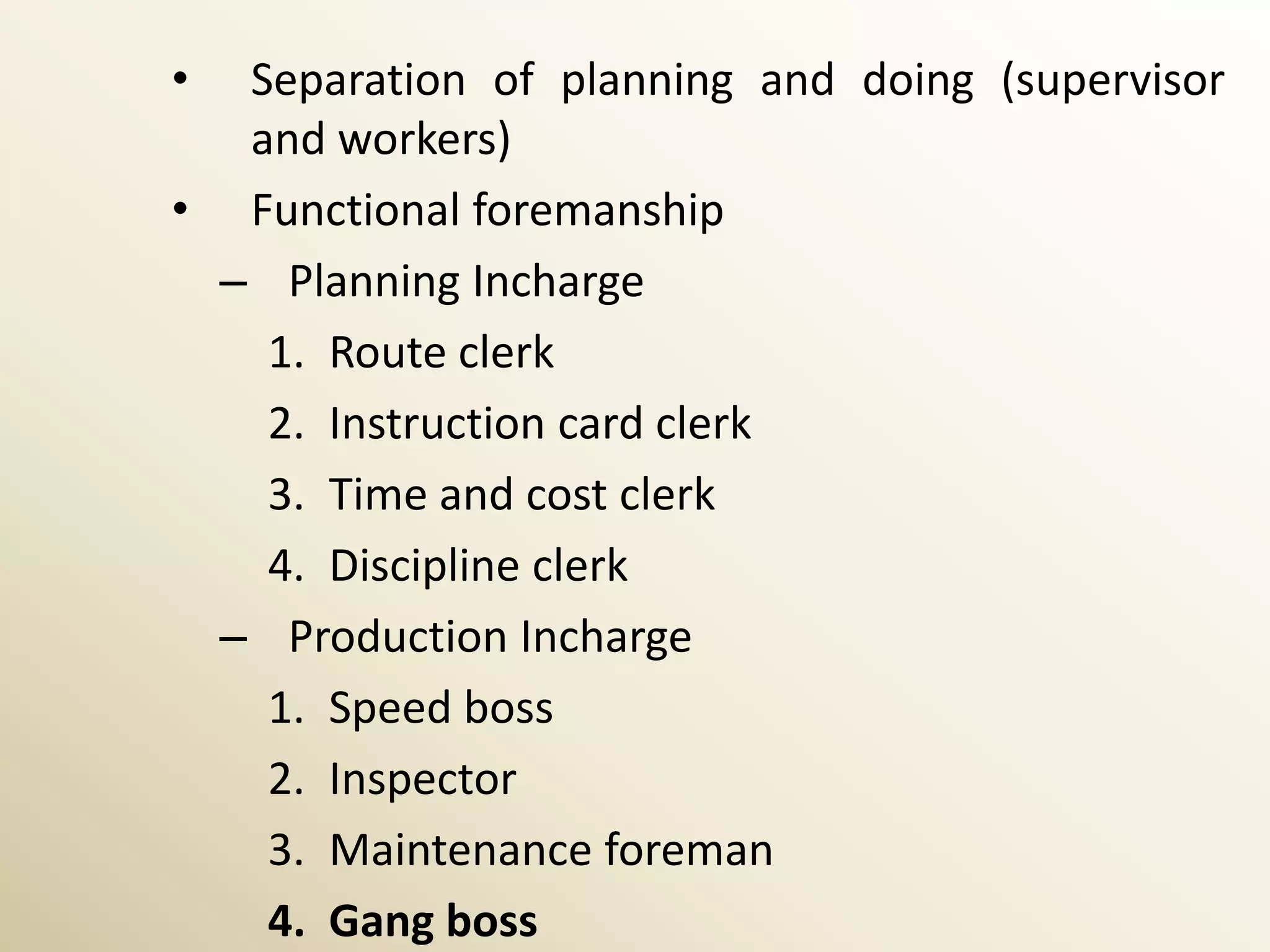 • Separation of planning and doing (supervisor
  and workers)
• Functional foremanship
 – Planning Incharge
   1. Route clerk
   2. Instruction card clerk
   3. Time and cost clerk
   4. Discipline clerk
 – Production Incharge
   1. Speed boss
   2. Inspector
   3. Maintenance foreman
   4. Gang boss
 