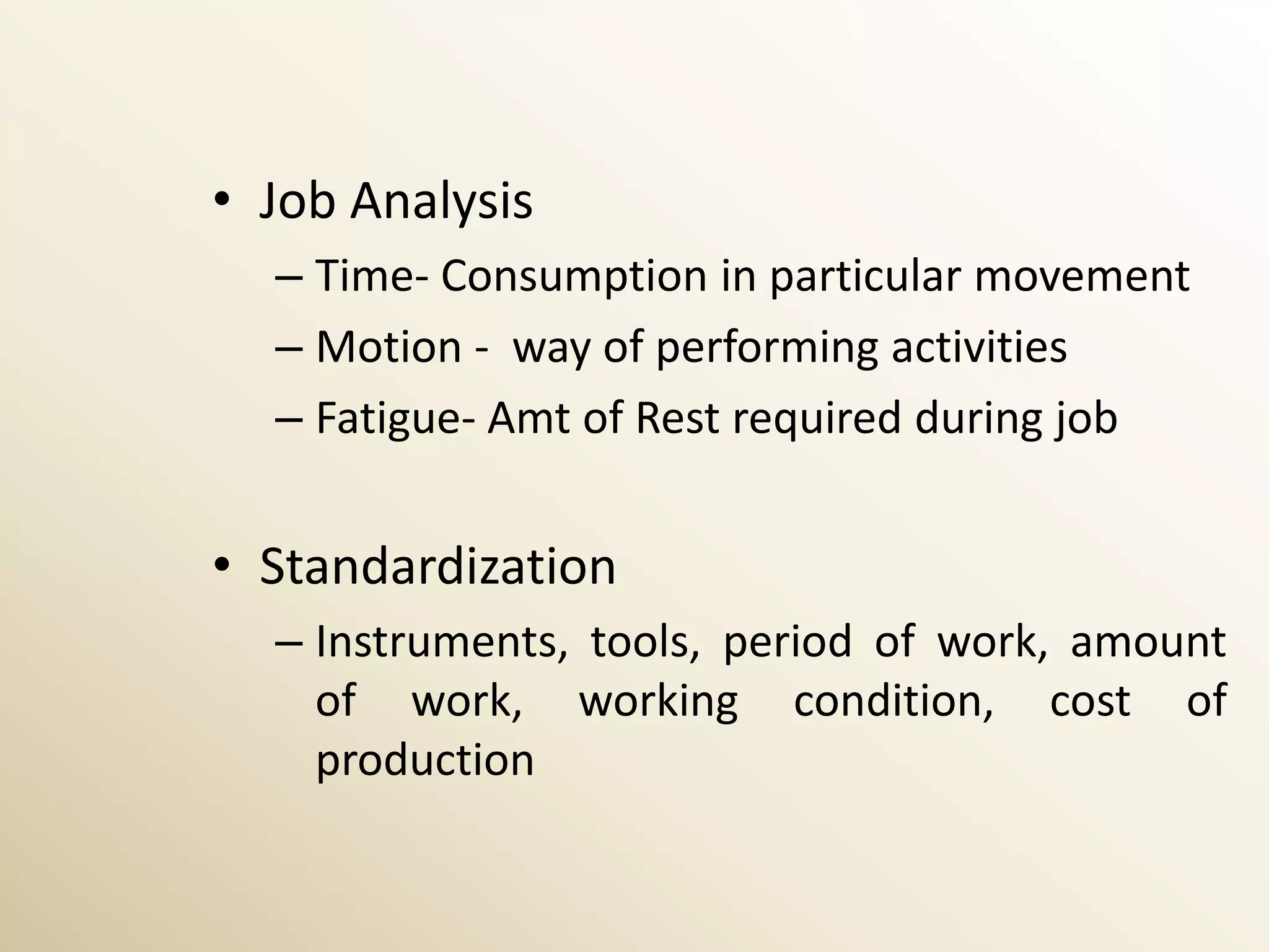 • Job Analysis
  – Time- Consumption in particular movement
  – Motion - way of performing activities
  – Fatigue- Amt of Rest required during job


• Standardization
  – Instruments, tools, period of work, amount
    of work, working condition, cost of
    production
 
