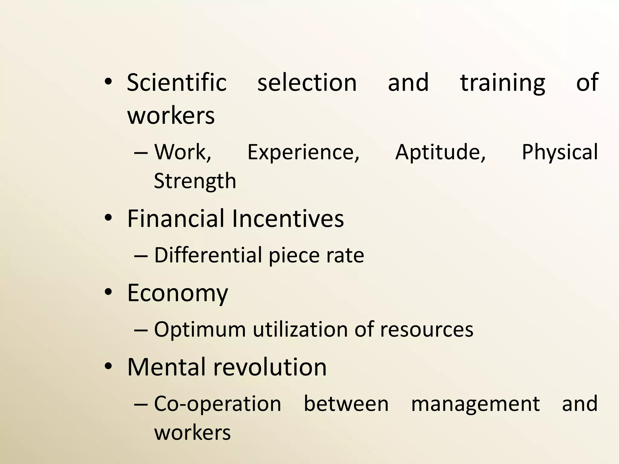 • Scientific    selection      and   training   of
  workers
   – Work, Experience,         Aptitude,   Physical
     Strength
• Financial Incentives
   – Differential piece rate
• Economy
   – Optimum utilization of resources
• Mental revolution
   – Co-operation between management and
     workers
 