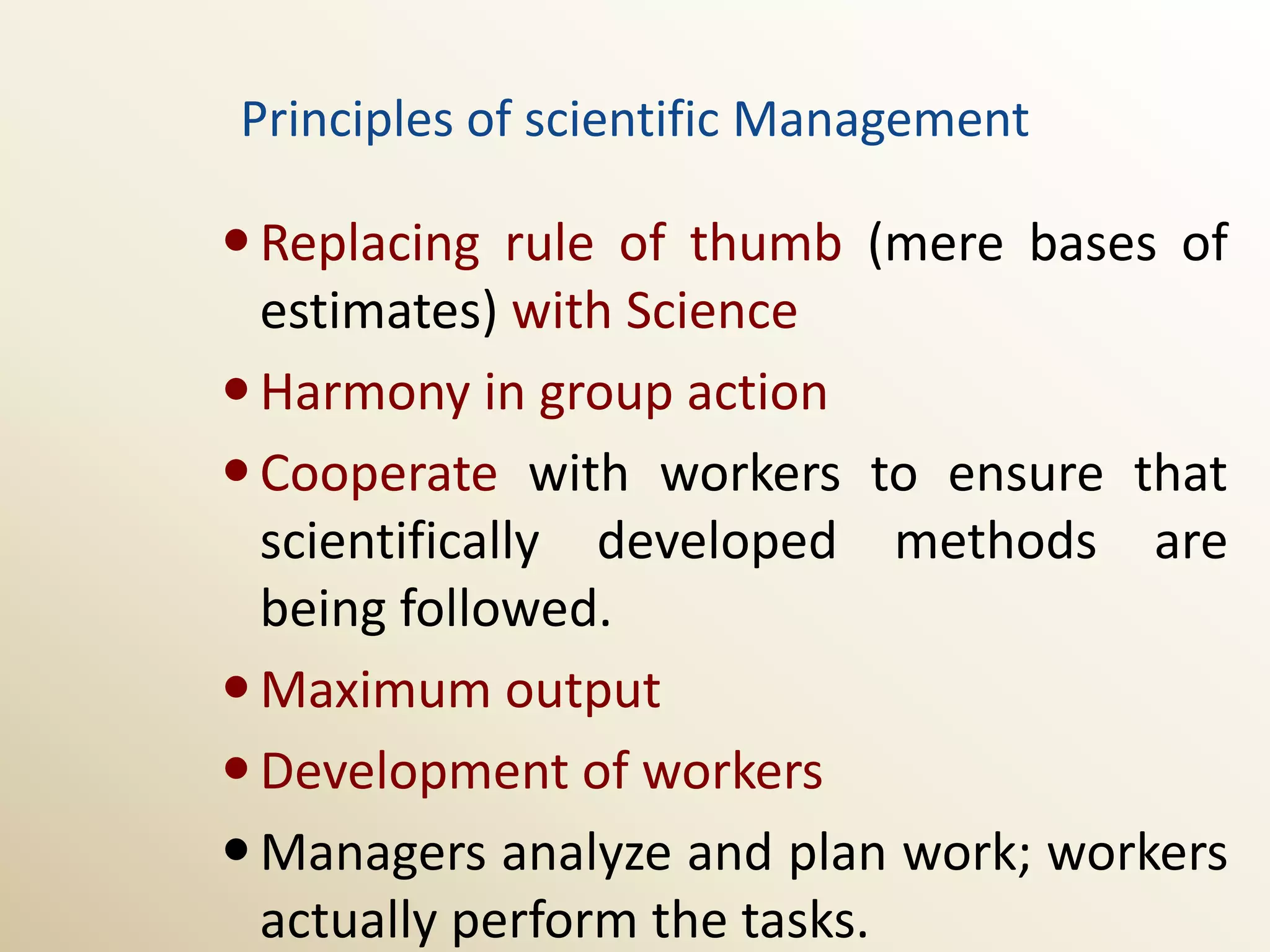 Principles of scientific Management

 Replacing rule of thumb (mere bases of
  estimates) with Science
 Harmony in group action
 Cooperate with workers to ensure that
  scientifically developed methods are
  being followed.
 Maximum output
 Development of workers
 Managers analyze and plan work; workers
  actually perform the tasks.
 