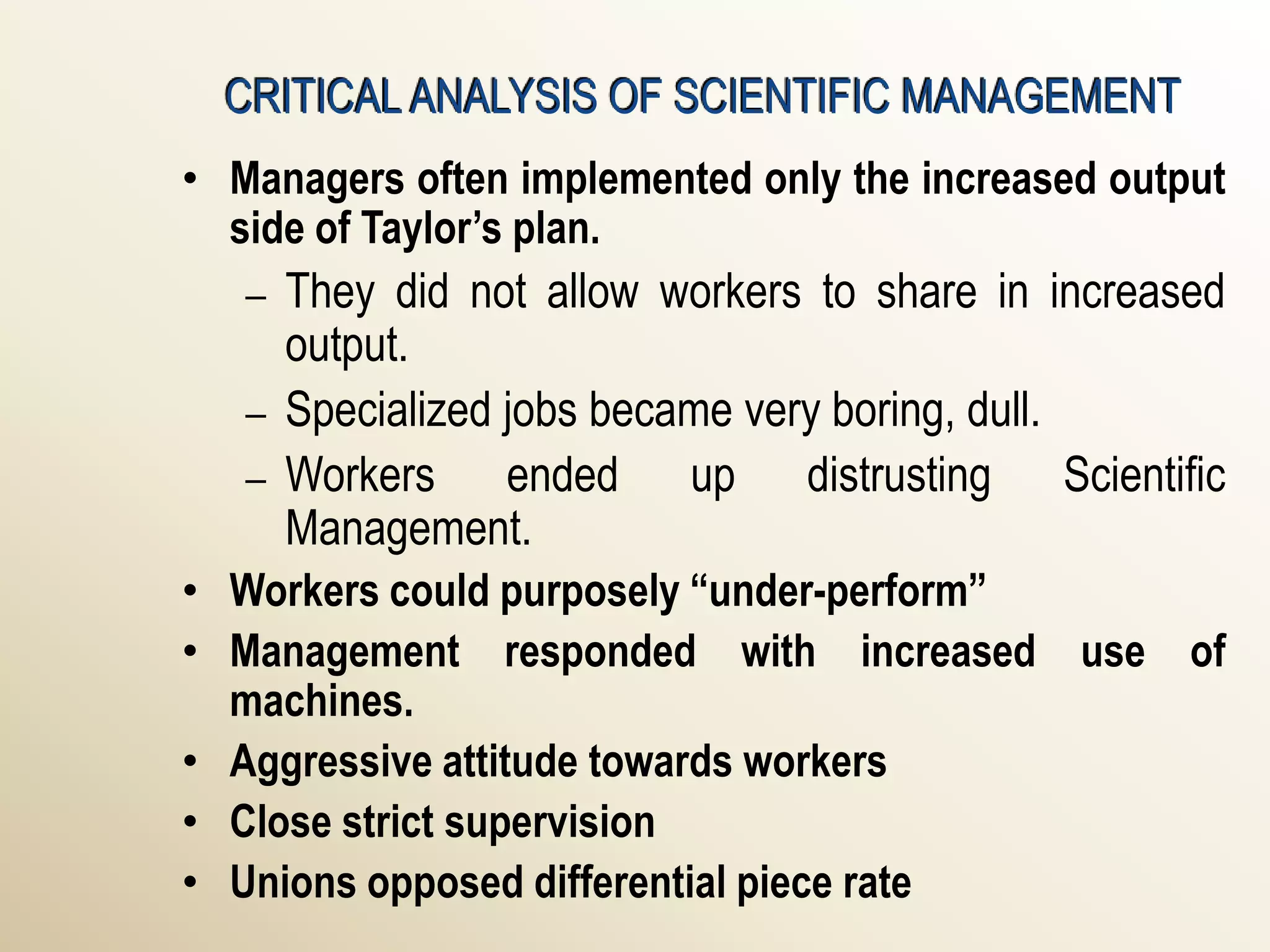 CRITICAL ANALYSIS OF SCIENTIFIC MANAGEMENT
• Managers often implemented only the increased output
  side of Taylor’s plan.
   –   They did not allow workers to share in increased
       output.
   –   Specialized jobs became very boring, dull.
   –   Workers ended up distrusting Scientific
       Management.
• Workers could purposely “under-perform”
• Management responded with increased use of
  machines.
• Aggressive attitude towards workers
• Close strict supervision
• Unions opposed differential piece rate
 