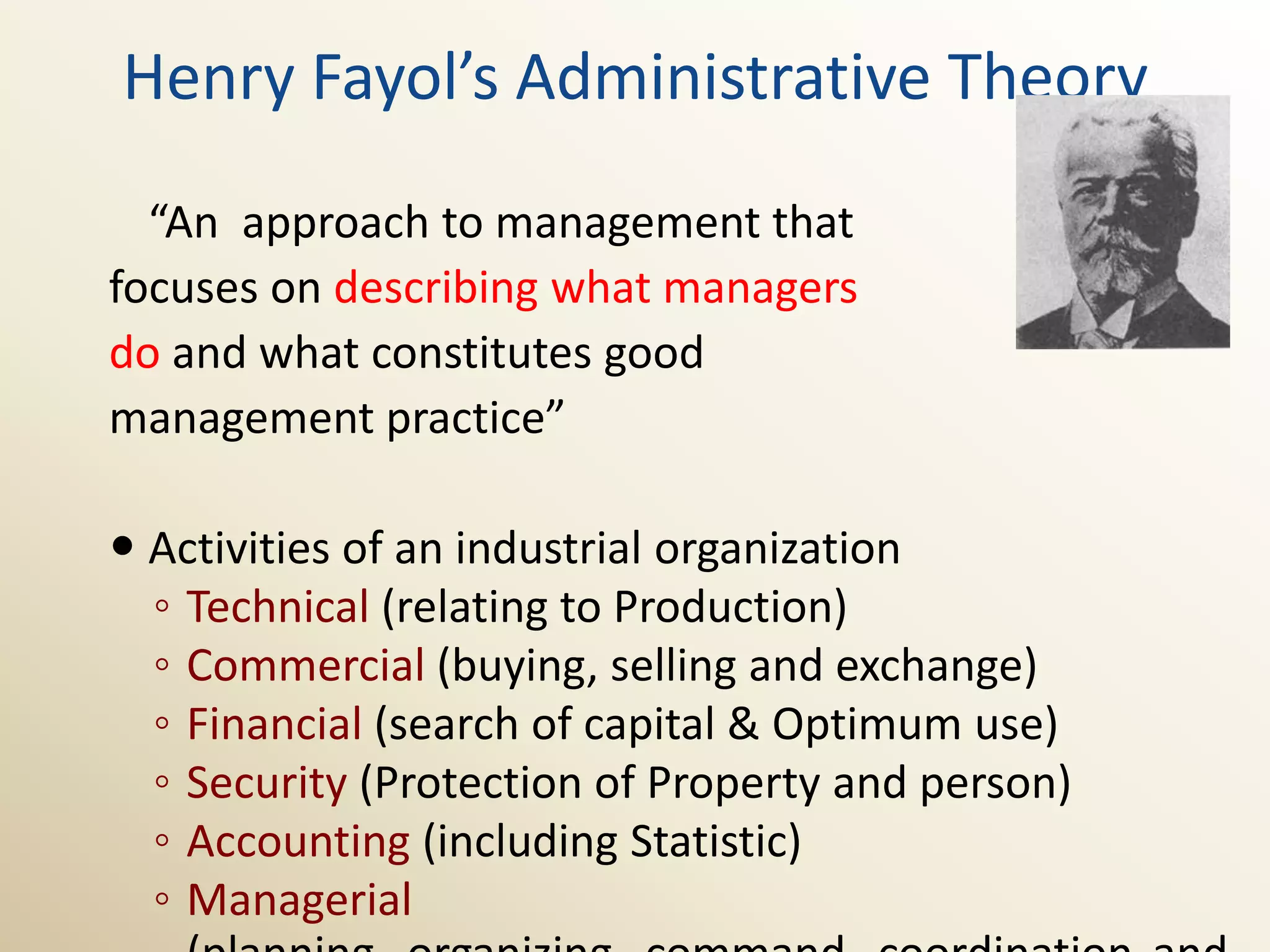Henry Fayol’s Administrative Theory
  “An approach to management that
focuses on describing what managers
do and what constitutes good
management practice”

 Activities of an industrial organization
  ◦ Technical (relating to Production)
  ◦ Commercial (buying, selling and exchange)
  ◦ Financial (search of capital & Optimum use)
  ◦ Security (Protection of Property and person)
  ◦ Accounting (including Statistic)
  ◦ Managerial
 
