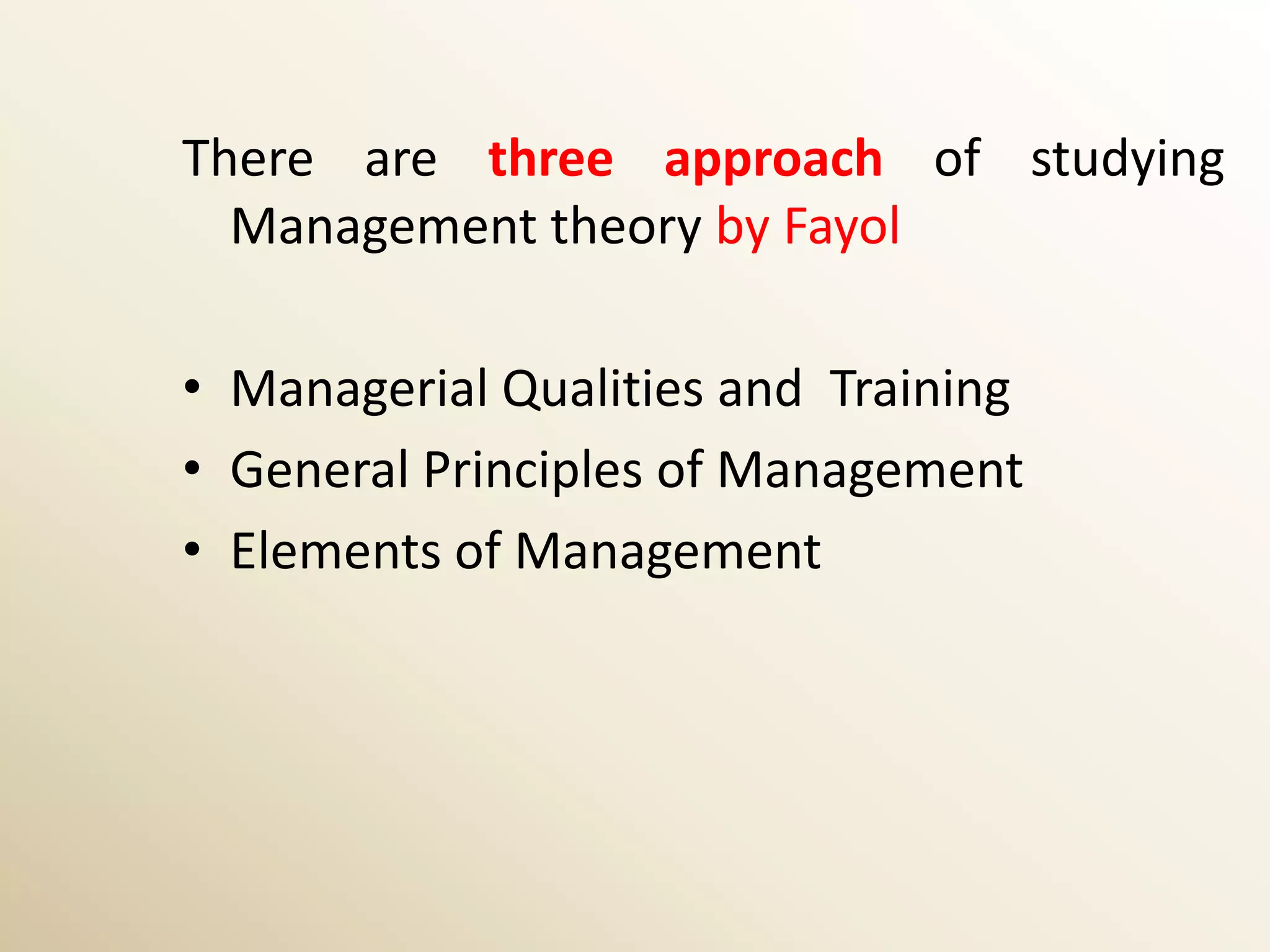 There are three approach of studying
  Management theory by Fayol

• Managerial Qualities and Training
• General Principles of Management
• Elements of Management
 