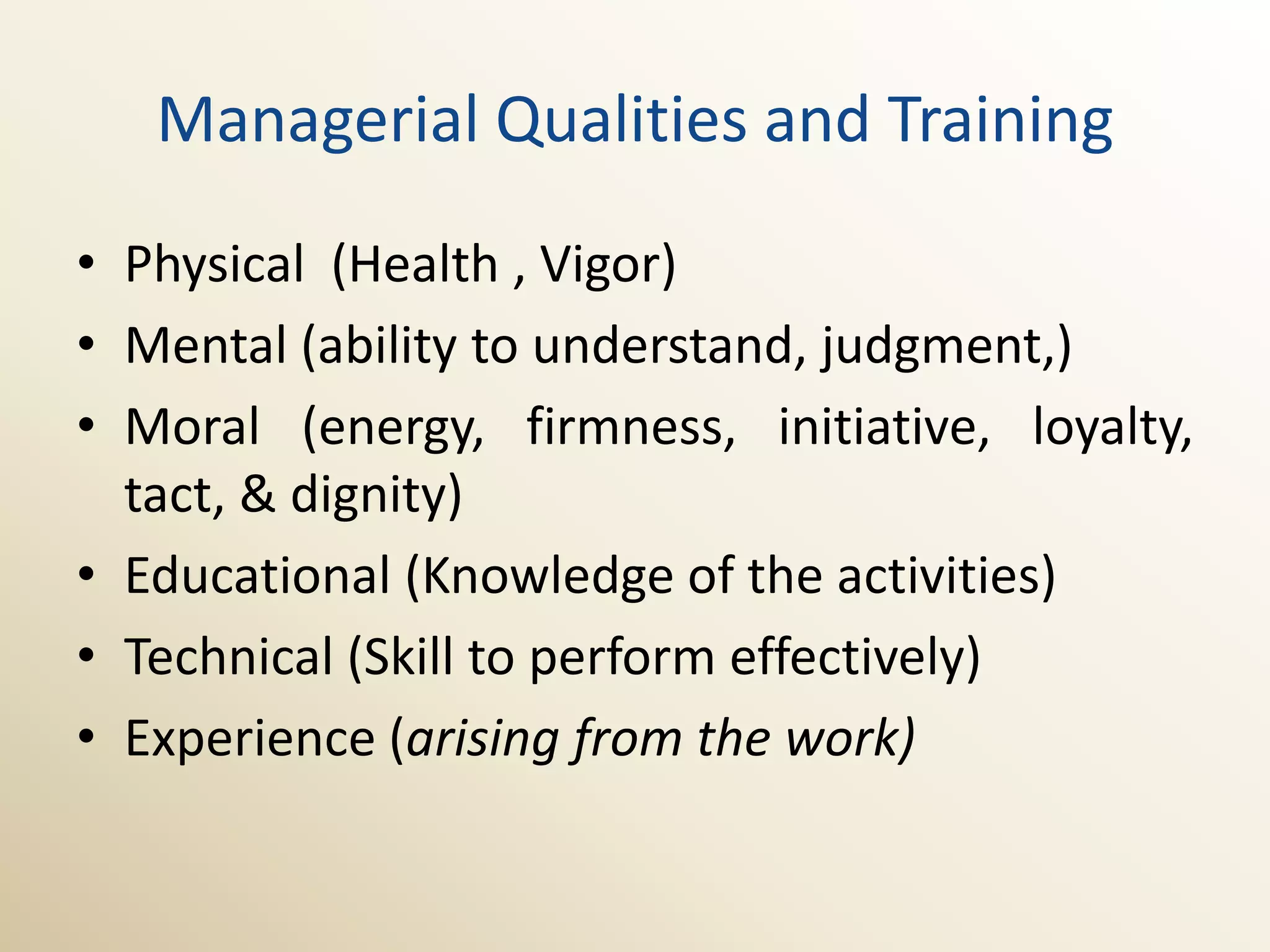 Managerial Qualities and Training
• Physical (Health , Vigor)
• Mental (ability to understand, judgment,)
• Moral (energy, firmness, initiative, loyalty,
  tact, & dignity)
• Educational (Knowledge of the activities)
• Technical (Skill to perform effectively)
• Experience (arising from the work)
 