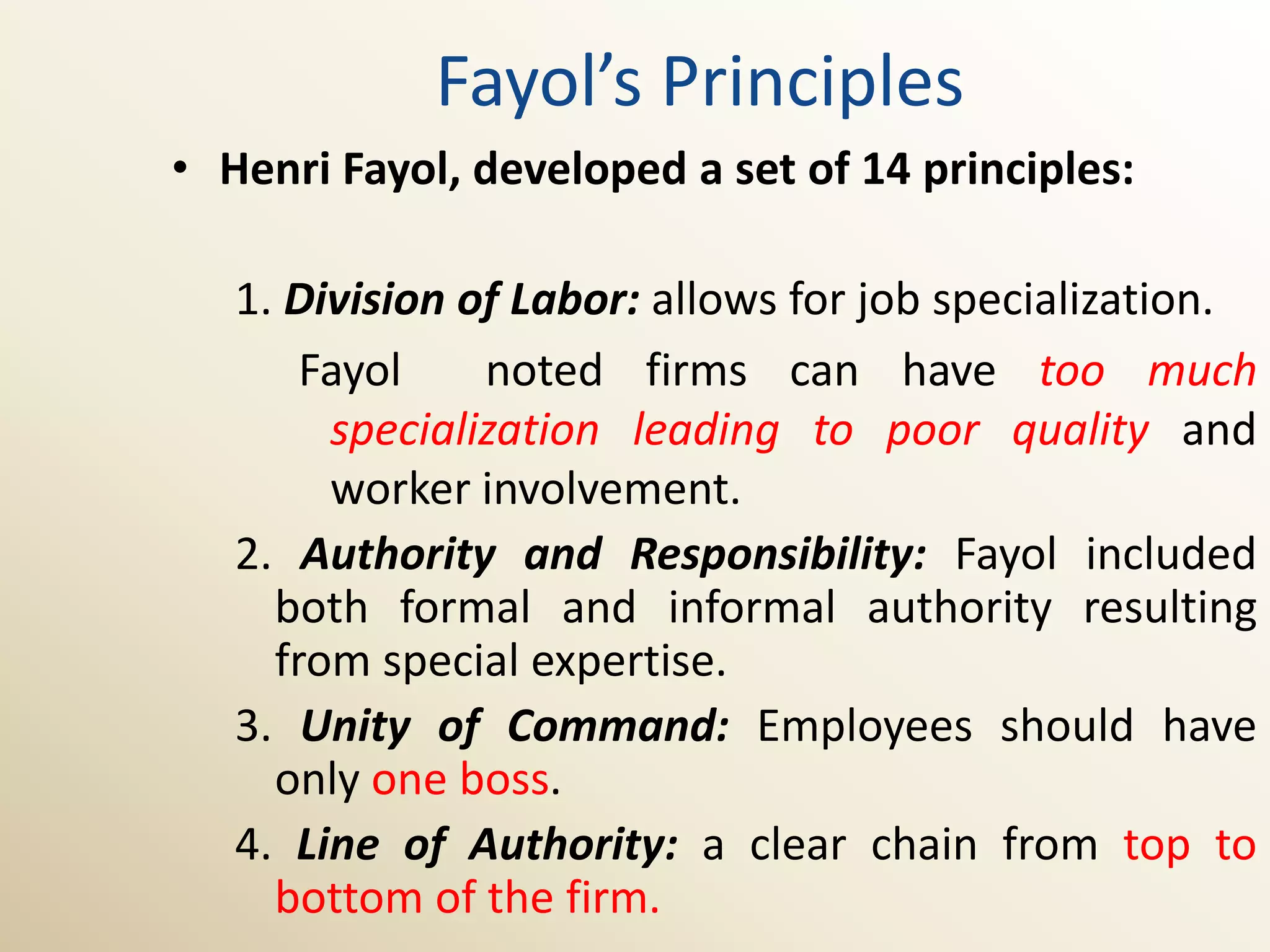 Fayol’s Principles
• Henri Fayol, developed a set of 14 principles:

   1. Division of Labor: allows for job specialization.
       Fayol    noted firms can have too much
        specialization leading to poor quality and
        worker involvement.
   2. Authority and Responsibility: Fayol included
     both formal and informal authority resulting
     from special expertise.
   3. Unity of Command: Employees should have
     only one boss.
   4. Line of Authority: a clear chain from top to
     bottom of the firm.
 