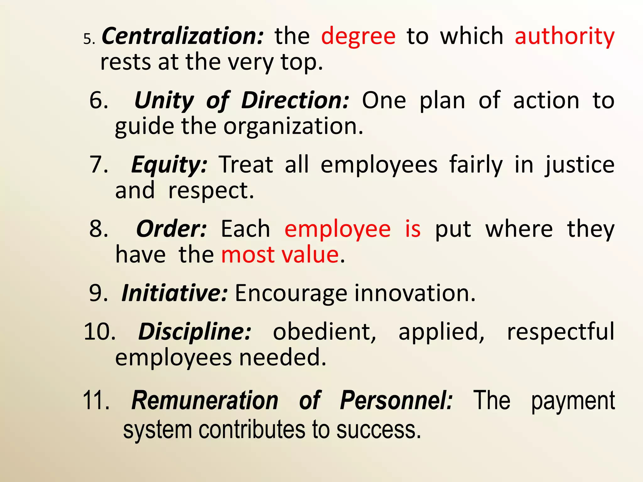 Centralization: the degree to which authority
5.
 rests at the very top.
6. Unity of Direction: One plan of action to
   guide the organization.
7. Equity: Treat all employees fairly in justice
   and respect.
8. Order: Each employee is put where they
   have the most value.
9. Initiative: Encourage innovation.
10. Discipline: obedient, applied, respectful
   employees needed.
11. Remuneration of Personnel: The payment
    system contributes to success.
 