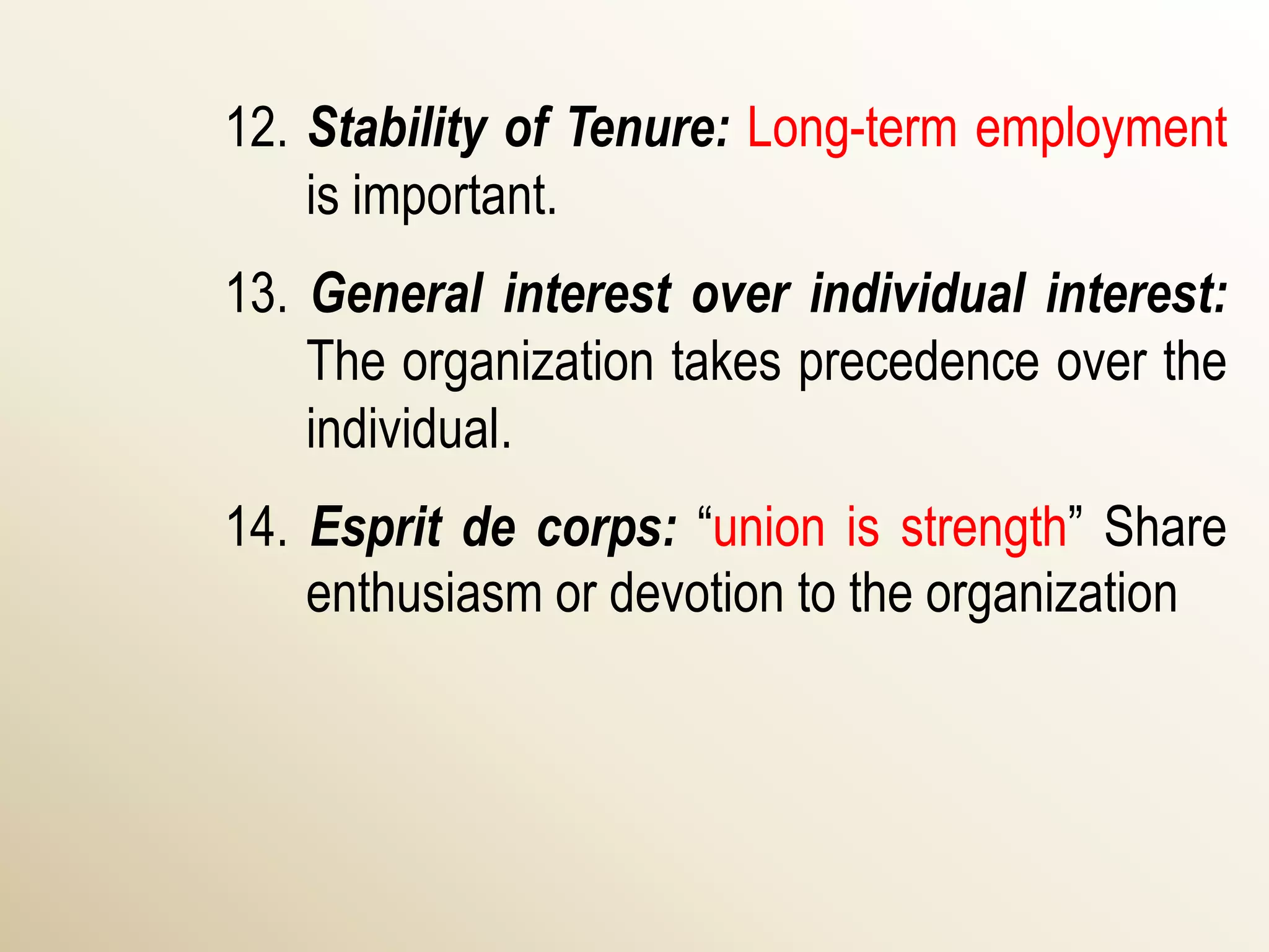 12. Stability of Tenure: Long-term employment
    is important.
13. General interest over individual interest:
    The organization takes precedence over the
    individual.
14. Esprit de corps: “union is strength” Share
    enthusiasm or devotion to the organization
 
