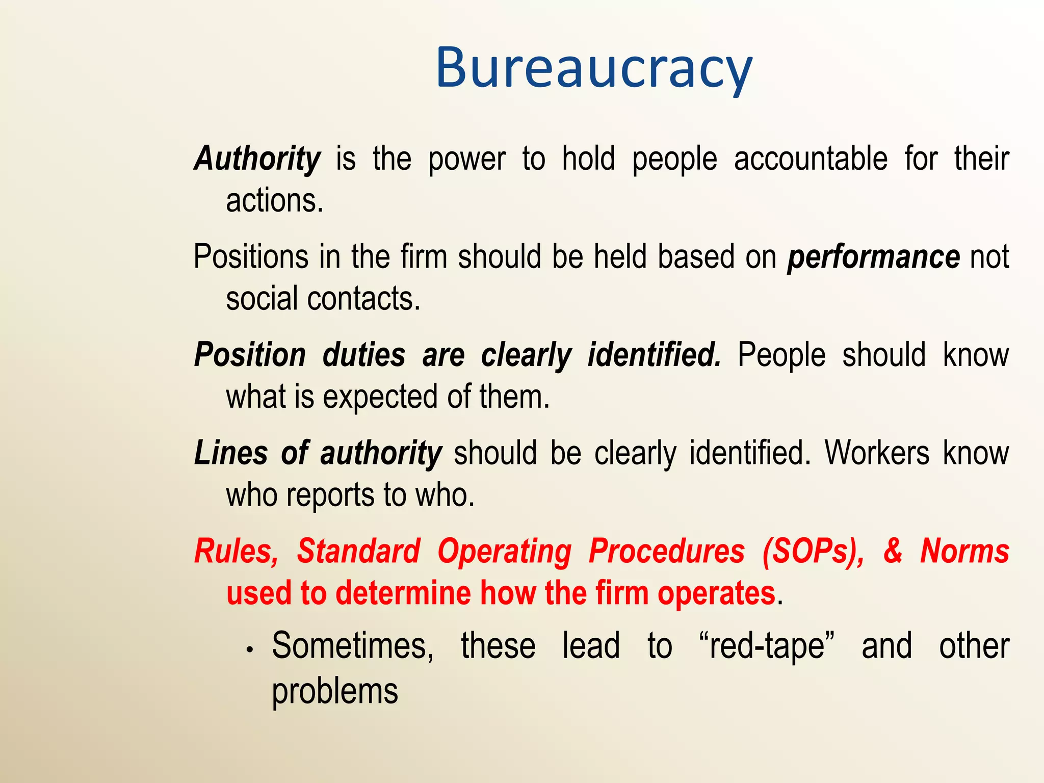 Bureaucracy
Authority is the power to hold people accountable for their
  actions.
Positions in the firm should be held based on performance not
  social contacts.
Position duties are clearly identified. People should know
  what is expected of them.
Lines of authority should be clearly identified. Workers know
  who reports to who.
Rules, Standard Operating Procedures (SOPs), & Norms
  used to determine how the firm operates.
   •   Sometimes, these lead to “red-tape” and other
       problems
 