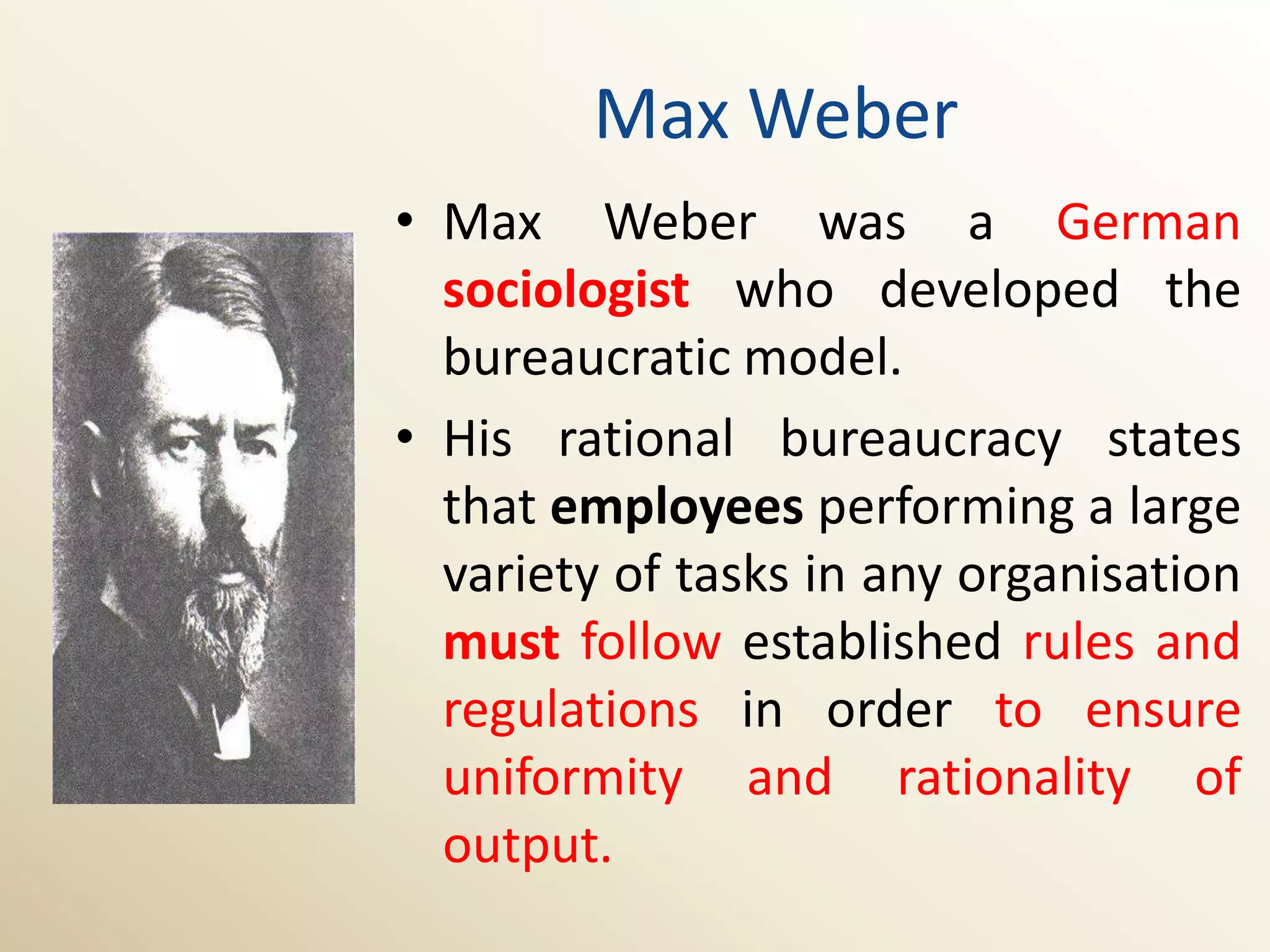 Max Weber
• Max Weber was a German
  sociologist who developed the
  bureaucratic model.
• His rational bureaucracy states
  that employees performing a large
  variety of tasks in any organisation
  must follow established rules and
  regulations in order to ensure
  uniformity and rationality of
  output.
 