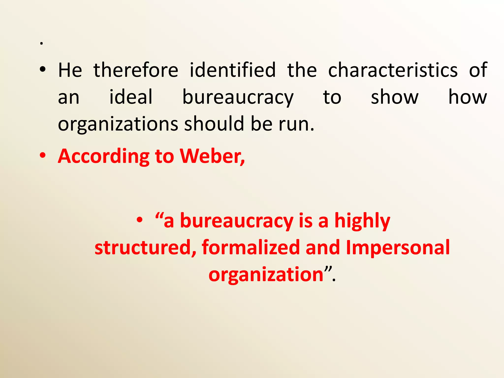 .
• He therefore identified the characteristics of
  an ideal bureaucracy to show how
  organizations should be run.
• According to Weber,

          • “a bureaucracy is a highly
     structured, formalized and Impersonal
                  organization”.
 