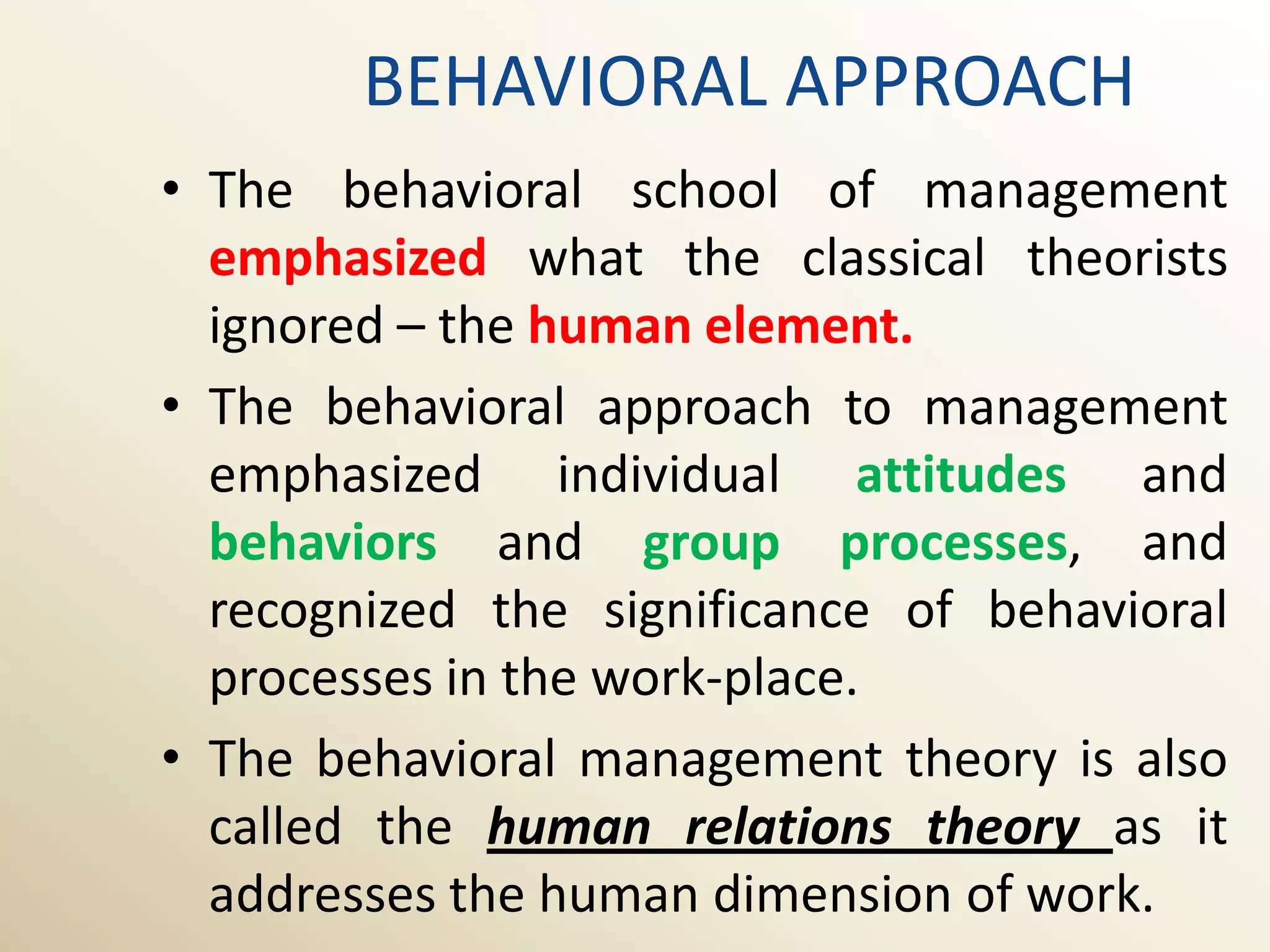 BEHAVIORAL APPROACH
• The behavioral school of management
  emphasized what the classical theorists
  ignored – the human element.
• The behavioral approach to management
  emphasized individual attitudes and
  behaviors and group processes, and
  recognized the significance of behavioral
  processes in the work-place.
• The behavioral management theory is also
  called the human relations theory as it
  addresses the human dimension of work.
 