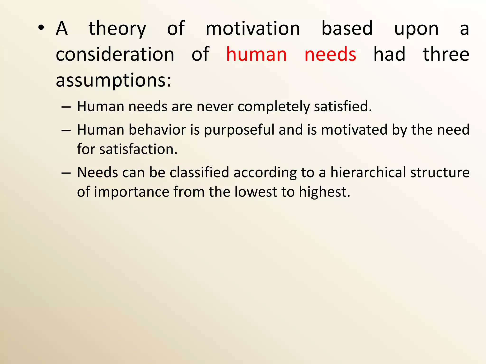 • A theory of motivation based upon a
  consideration of human needs had three
  assumptions:
  – Human needs are never completely satisfied.
  – Human behavior is purposeful and is motivated by the need
    for satisfaction.
  – Needs can be classified according to a hierarchical structure
    of importance from the lowest to highest.
 